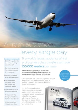 A fresh audience. . .
. . .every single day
International Property & Travel has
an impressively targeted audience of
international high-wealth individuals.
The magazine has custom covers for British
Airways and Emirates editions, plus a
general cover for all other distribution
routes and outlets.
Our in-flight readers are
ever-changing, with a new
audience of high-earners
every day, giving exceptional
value for money on
advertising. Access to
this level of readership is
almost impossible to find
anywhere else,
The world’s largest audience of first
and business class travellers with over
100,000 readers per issue
Distribution routes include:
•	 British Airways, Emirates,
	 and airlines travelling
	 across the world
•	 The finest international
	 first and business class
	 airline audiences
•	 Premium in-flight and
	 airport lounge exposure
•	 One of the largest
	 circulations to first
	 and business class
	 passengers globally
•	 High-wealth individuals
	 from across the world
•	 Prestige readership
	 through selected prime
	 locations across London
• 	UK business jet and
	 helicopter operations
Keep reading
to discover the
scale of our
audience!
 