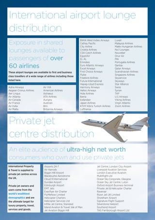 International airport lounge
distribution
These airport lounges are available to first and business
class travellers of a wide range of airlines including those
listed here.
Exposure in shared
lounges available to
passengers of over
60 airlines
BWIA West Indies Airways
Cathay Pacific
City Airline
Croatia Airlines
CSA Czech Airlines
EgyptAir
EL AL
Emirates
Euro Atlantic Airways
Excel Airways
First Choice Airways
Flybe
Freebird Airlines
Futura International
Hapag-Lloyd Express
Harmony Airways
Helios Airways
Hola Airlines
Iberia
Icelandair
Japan Airlines
KTHY Kibris Turkish Airlines
Lufthansa
Luxair
Malaysia Airlines
Malév Hungarian Airlines
No.1 Lounges
Nouvelair
Onur Air
PIA
Portugalia Airlines
Qantas
Qatar Airways
Scandinavian Airlines
Singapore Airlines
Skyservice
Skyways
Star Alliance
Swiss
Syrian
TAP
U.S Airways
Viking Airlines
Virgin Atlantic
Zoom Airlines
Adria Airways
Aegean Cronus Airlines
Aer Lingus
Air Atlanta
Air Canada
Air France
Air India
Air Malta
Air VIA
American Airlines
Astraeus
ATA Airlines
Aurigny
Austrian
Bmi
Britannia Airways
Private jet
centre distribution
Airports 24-7
Air Harrods
Biggin Hill Airport
Blackbushe Aerodrome
Cloud 9 International
Dundee Airport
Edinburgh Airport
EMT Jets
Execflyer Air Charter
FlyMeNow Limited
Helicopter Charters
Helicopter Services Ltd
Inflite Jet Centre, Stansted
Island Aviation & Travel, Isle of Man
Jet Aviation Biggin Hill
Jet Centre, London City Airport
Liverpool Aviation Services
London Executive Aviation
Multiflight Ltd
Ocean Sky Corporate, Glasgow
Ocean Sky Jet Centre, Luton
Oxford Airport Business terminal
Private Jet & Helicopter Charter
Ravenair
Rizon Jet UK Limited
Shoreham Airport
Signature Flight Support
Silverstone Heliport
Southend Airport
TAG Farnborough Airport Ltd
An elite audience of ultra-high net worth
consumers who own and use private jets
International Property
& Travel is supplied to
private jet centres across
the UK.
Private jet owners and
users come from the
world’s wealthiest
demographics and are
the ultimate target for
luxury property, travel,
services and goods.
 