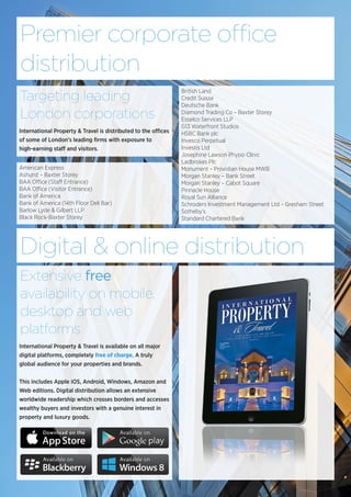 Premier corporate office
distribution
International Property & Travel is distributed to the offices
of some of London’s leading firms with exposure to
high-earning staff and visitors.
Targeting leading
London corporations
British Land
Credit Suisse
Deutsche Bank
Diamond Trading Co – Baxter Storey
Esselco Services LLP
G13 Waterfront Studios
HSBC Bank plc
Invesco Perpetual
Investis Ltd
Josephine Lawson Physio Clinic
Ladbrokes Plc
Monument – Providian House MWB
Morgan Stanley – Bank Street
Morgan Stanley – Cabot Square
Pinnacle House
Royal Sun Alliance
Schroders Investment Management Ltd – Gresham Street
Sotheby’s
Standard Chartered Bank
American Express
Ashurst – Baxter Storey
BAA Office (Staff Entrance)
BAA Office (Visitor Entrance)
Bank of America
Bank of America (14th Floor Deli Bar)
Barlow Lyde & Gilbert LLP
Black Rock-Baxter Storey
Digital & online distribution
International Property & Travel is available on all major
digital platforms, completely free of charge. A truly
global audience for your properties and brands.
This includes Apple iOS, Android, Windows, Amazon and
Web editions. Digital distribution allows an extensive
worldwide readership which crosses borders and accesses
wealthy buyers and investors with a genuine interest in
property and luxury goods.
Extensive free
availability on mobile,
desktop and web
platforms
 