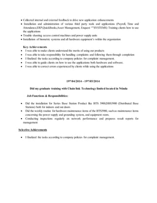  Collected internal and external feedback to drive new application enhancements
 Installation and administration of various third party tools and applications (Payroll, Time and
Attendance,ERP,QuickBooks,Asset Management, Enquest “”SYSTEMS) Training clients how to use
the applications
 Trouble shooting access control machines and power supply units
 Installation of biometric systems and all hardware equipment’s within the organization
Key Achievements
 I was able to make clients understand the merits of using our products
 I was able to take responsibility for handling complaints and following them through completion
 I finalized the tasks according to company policies for complaint management.
 I was able to guide clients on how to use the applications both hardware and software.
 I was able to correct errors experienced by clients while using the applications
19th
/04/2014 - 19th
/05/2014
Did my graduate training with Chain link Technology limited located in Ntinda
Job Functions & Responsibilities:
 Did the installation for Series Base Station Product like BTS 3900,DBS3900 (Distributed Base
Stations) both for indoors and out doors
 Did the weekly routine for hardware maintenance items of the BTS3900, such as maintenance items
concerning the power supply and grounding system, and equipment room.
 Conducting inspections regularly on network performance and prepares result reports for
management
Selective Achievements
 I finalized the tasks according to company policies for complaint management.
 