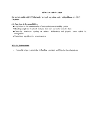 06th
/01/2014-06th
/02/2014
Did my internship with MTN but under network operating center with guidance of a NOC
Engineer
Job Functions & Responsibilities:
 Responsible for the smooth running of an organization's networking system
 Handling complaints of network problems from users and works to resolve them
 Conducting inspections regularly on network performance and prepares result reports for
management
 Maintaining a problem-free network system
Selective Achievements
 I was able to take responsibility for handling complaints and following them through up
 