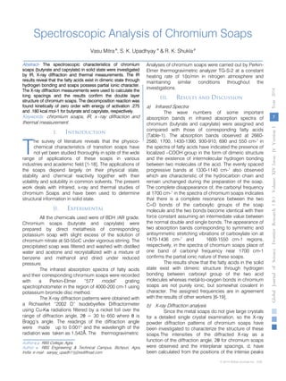 Spectroscopic Analysis of Chromium Soaps
Vasu Mitraα
, S. K. Upadhyay σ
& R. K. Shuklaρ
Abstract- The spectroscopic characteristics of chromium
soaps (butyrate and caprylate) in solid state were investigated
by IR, X-ray diffraction and thermal measurements. The IR
results reveal that the fatty acids exist in dimeric state through
hydrogen bonding and soaps possess partial ionic character.
The X-ray diffraction measurements were used to calculate the
long spacings and the results confirm the double layer
structure of chromium soaps. The decomposition reaction was
found kinetically of zero order with energy of activation .275
and .180 kcal mol-1 for butyrate and caprylate, respectively.
Keywords: chromium soaps, IR, x -ray diffraction and
thermal measurement.
I. Introduction
he survey of literature reveals that the physico-
chemical characteristics of transition soaps have
not yet been studied thoroughly in spite of the wide
range of applications of these soaps in various
industries and academic field [1-18]. The applications of
the soaps depend largely on their physical state,
stability and chemical reactivity together with their
volalitity and solubility in common solvents. The present
work deals with infrared, x-ray and thermal studies of
chromium Soaps and have been used to determine
structural information in solid state.
II. Experimental
All the chemicals used were of BDH /AR grade.
Chromium soaps (butyrate and caprylate) were
prepared by direct metathesis of corresponding
potassium soap with slight excess of the solution of
chromium nitrate at 50-55oC under vigorous stirring. The
precipitated soap was filtered and washed with distilled
water and acetone and recrystallized with a mixture of
benzene and methanol and dried under reduced
pressure.
The infrared absorption spectra of fatty acids
and their corresponding chromium soaps were recorded
with a Perkin-Elmer “577 model” grating
spectrophotometer in the region of 4000-200 cm-1 using
potassium bromide disc method.
The X-ray diffraction patterns were obtained with
a Richseifert “2002 D” Isodebyeflex Diffractormeter
using Cu-Kα radiations filtered by a nickel foil over the
range of diffraction angle, 2θ = 30 to 650 where θ is
Bragg’s angle. The readings of the diffraction angle
were made up to 0.001o
and the wavelength of the
radiation was taken as 1.542Å. The thermogravimetric
Author α ρ: RBS College, Agra.
Author σ: RBS Engineering & Technical Campus, Bichpuri, Agra,
India. e-mail: sanjay_upadh11j@rediffmail.com
Analyses of chromium soaps were carried out by Perkin-
Elmer thermogravimetric analyzer TG-S-2 at a constant
heating rate of 10o/min in nitrogen atmosphere and
maintaining similar conditions throughout the
investigations.
III. Results and Discussion
a) Infrared Spectra
The wave numbers of some important
absorption bands in infrared absorption spectra of
chromium (butyrate and caprylate) were assigned and
compared with those of corresponding fatty acids
(Table-1). The absorption bands observed at 2660-
2580, 1700, 1430-1390, 930-910, 690 and 550 cm-1
in
the spectra of fatty acids have indicated the presence of
localized –COOH group in the form of dimeric structure
and the existence of intermolecular hydrogen bonding
between two molecules of the acid. The evenly spaced
progressive bands at 1330-1140 cm-1
also observed
which are characteristic of the hydrocarbon chain and
remain unchanged during the preparation of the soap.
The complete disappearance of, the carbonyl frequency
at 1700 cm-1
in the spectra of chromium soaps indicates
that there is a complete resonance between the two
C=O bonds of the carboxylic groups of the soap
molecule and the two bonds become identical with their
force constant assuming an intermediate value between
the normal double and single bonds. The appearance of
two absorption bands corresponding to symmetric and
antisymmetric stretching vibrations of carboxylate ion at
1470-1436 cm-1
and 1600-1550 cm-1 regions,
respectively, in the spectra of chromium soaps place of
one band of carbonyl frequency near 1700 cm-1
confirms the partial ionic nature of these soaps.
The results show that the fatty acids in the solid
state exist with dimeric structure through hydrogen
bonding between carboxyl group of the two acid
molecules whereas metal-to-oxygen bonds in chromium
soaps are not purely ionic, but somewhat covalent in
character. The assigned frequencies are in agreement
with the results of other workers [6-19].
b) X-ray Diffraction analysis
Since the metal soaps do not give large crystals
for a detailed single crystal examination, so the X-ray
powder diffraction patterns of chromium soaps have
been investigated to characterize the structure of these
soaps.The intensities of the diffracted X-ray as a
function of the diffraction angle, 2θ for chromium soaps
were observed and the interplanar spacings, d, have
been calculated from the positions of the intense peaks
T
7
GlobalJournalofScienceFrontierResearchVolumeXIVIssueersionIVIVYear2014B))
© 2014 Global Journals Inc. (US)
 