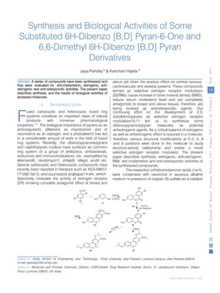 Synthesis and Biological Activities of Some
Substituted 6H-Dibenzo [B,D] Pyran-6-One and
6,6-Dimethyl 6H-Dibenzo [B,D] Pyran
Derivatives
Jaya Pandey α
& Kanchan Hajela σ
Abstract- A series of compounds have been synthesized and
estrogenic and anti-osteoporotic activities. The present paper
describes synthesis, and the results of biological activities of
accessed molecules.
I. Introduction
used carbocyclic and heterocyclic fused ring
systems constitute an important class of natural
products with immense pharmacological
anticoagulant3, aflatoxins as mycotoxins4 and of
coumestrol as an estrogen and a phytoalexin5 has led
to a considerable amount of work in the field of fused
ring systems. Recently, the dibenzopyranone/pyrans
and naphthopyran nucleus have surfaced as common
ring system of a group of antibiotics, antibacterials,
antitumors and immunomodulators, etc. exemplified by
alternariol6, ravidomycin7, shilajit8, ellagic acid9 etc.
Several carbocyclic and heterocyclic compounds have
recently been reported in literature such as KCA-09812,
LY-35615613, and coumestrol analogue14 etc. which
Author α: Amity School of Engineering and Technology, Amity University, Uttar Pradesh, Lucknow Campus, Uttar Pradesh 226016.
Author σ: Medicinal and Process Chemistry Division, CSIR-Central Drug Research Institute, Sector 10, Janakipuram Extension, Sitapur
Road, Lucknow 226031, UP, India.
e-mail: jpandey@lko.amity.edu
Selectively modulate the activity of estrogen receptor
(ER) showing complete antagonist effect at breast and
uterus yet retain the positive effect on central nervous,
cardiovascular and skeletal systems. These compounds
termed as 'selective estrogen receptor modulators
(SERMs)' cause increase in bone mineral density (BMD),
reduce serum cholesterol level and are completely
antagonists to breast and uterus tissues, therefore, are
being evolved as antiosteoporotic agents. Our
continuing effort on the development of 2,3-
diarylbenzopyrans as selective estrogen receptor
modulators10,11 led us to synthesize some
dibenzopyranone/pyran molecules as potential
antiestrogenic agents. As a critical balance of estrogenic
as well as antiestrogenic effect is required in a molecule,
therefore, various structural modifications at C-3, 6, 8
and 9 positions were done in the molecule to study
structure-activity relationship and evolve a novel
selective estrogen receptor modulator. The present
paper describes synthesis, estrogenic, anti-estrogenic,
RBA, anti-implantation and anti-osteoporotic activities of
the synthesized compounds.
The respective orthobromobenzoic acids (1a-h),
were condensed with resorcinol in aqueous alkaline
medium in presence of copper (II) sulfate as a catalyst
F
13
GlobalJournalofScienceFrontierResearchVolumeXIVIssueersionIVIVYear2014B))
© 2014 Global Journals Inc. (US)
they were evaluated for anti-implantation, estrogenic, anti-
properties.1,2
The biological importance of pyrans as an
 