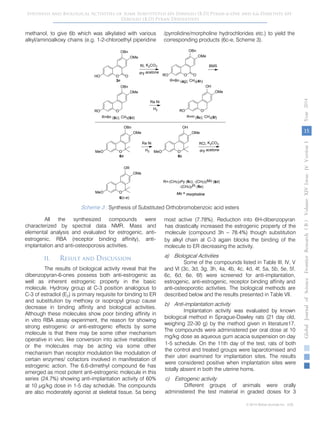 15
GlobalJournalofScienceFrontierResearchVolumeXIVIssueersionIVIVYear2014B))
© 2014 Global Journals Inc. (US)
Synthesis and Biological Activities of Some Substituted 6H-Dibenzo [B,D] Pyran-6-One and 6,6-Dimethyl 6H-
Dibenzo [B,D] Pyran Derivatives
methanol, to give 6b which was alkylated with various
alkyl/aminoalkoxy chains (e.g. 1-2-chloroethyl piperidine
/pyrrolidine/morpholine hydrochlorides etc.) to yield the
corresponding products (6c-e, Scheme 3).
Scheme 3 : Synthesis of Substituted Orthobromobenzoic acid esters
All the synthesized compounds were
characterized by spectral data NMR, Mass and
elemental analysis and evaluated for estrogenic, anti-
estrogenic, RBA (receptor binding affinity), anti-
implantation and anti-osteoporosis activities.
II. Result and Discussion
The results of biological activity reveal that the
dibenzopyran-6-ones possess both anti-estrogenic as
well as inherent estrogenic property in the basic
molecule. Hydroxy group at C-3 position analogous to
C-3 of estradiol (E2) is primary requisite for binding to ER
and substitution by methoxy or isopropyl group cause
decrease in binding affinity and biological activities.
Although these molecules show poor binding affinity in
in vitro RBA assay experiment, the reason for showing
strong estrogenic or anti-estrogenic effects by some
molecule is that there may be some other mechanism
operative in vivo, like conversion into active metabolites
or the molecules may be acting via some other
mechanism than receptor modulation like modulation of
certain enzymes/ cofactors involved in manifestation of
estrogenic action. The 6,6-dimethyl compound 6e has
emerged as most potent anti-estrogenic molecule in this
series (24.7%) showing anti-implantation activity of 60%
at 10 µg/kg dose in 1-5 day schedule. The compounds
are also moderately agonist at skeletal tissue. 5a being
most active (7.78%). Reduction into 6H-dibenzopyran
has drastically increased the estrogenic property of the
molecule (compound 3h – 78.4%) though substitution
by alkyl chain at C-3 again blocks the binding of the
molecule to ER decreasing the activity.
a) Biological Activities
Some of the compounds listed in Table III, IV, V
and VI (3c, 3d, 3g, 3h, 4a, 4b, 4c, 4d, 4f, 5a, 5b, 5e, 5f,
6c, 6d, 6e, 6f) were screened for anti-implantation,
estrogenic, anti-estrogenic, receptor binding affinity and
anti-osteoporotic activities. The biological methods are
described below and the results presented in Table VII.
b) Anti-implantation activity
Implantation activity was evaluated by known
biological method in Sprague-Dawley rats (21 day old,
weighing 22-30 g) by the method given in literature17.
The compounds were administered per oral dose at 10
mg/kg dose as aqueous gum acacia suspension on day
1-5 schedule. On the 11th day of the test, rats of both
the control and treated groups were laparotomised and
their uteri examined for implantation sites. The results
were considered positive when implantation sites were
totally absent in both the uterine horns.
c) Estrogenic activity
Different groups of animals were orally
administered the test material in graded doses for 3
O OHO
OBn
OMe
RI, K2CO3
dry acetone
O ORO
OBn
OMe
R=Bn (4g); CH3(4h)
BMS
ORO
OBn
OMe
R=Bn (5c); CH3(5d)
Ra Ni
H2
3e
OMeO
OBn
OMe
6a
ORO
OH
OMe
R=H (5e); CH3(5f)
OMeO
OH
OMe
6b
Ra Ni
H2
RCl, K2CO3
dry acetone
OMeO
OR
OMe
6(c-e)
R=-(CH2)2Py (6c); -(CH2)2Mo (6d)
-(CH2)2Pi (6e)
Mo = morpholine
 