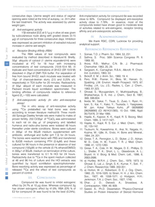 16
GlobalJournalofScienceFrontierResearchVolumeXIVXIssueersionIVIVYear()2014B
© 2014 Global Journals Inc. (US)
Synthesis and Biological Activities of Some Substituted 6H-Dibenzo [B,D] Pyran-6-One and 6,6-Dimethyl 6H-
Dibenzo [B,D] Pyran Derivatives
Anti-implantation activity for compound 6e was recorded
close to 60%. Compound 5a displayed anti-resorptive
activity close to 7.78%. In essence, most of the
compounds tested have shown good to moderate level
of activities related to anti-estrogenic, receptor binding
affinity and anti-osteoporotic activities.
IV. Acknowledgement
We thank RSIC, CDRI, Lucknow for providing
analytical support.
References Références Referencias
1. Soinae, T.O. J. Pharm. Sci. 1964, 53, 231.
2. Sethna, S. Proc. 56th Science Congress Pt. II.
1969, 85.
3. Arora, R.B.; Mathur, C.N. Br. J. Pharmacol.
Chemother. 1963, 20, 29.
4. Sargeant, K.; Carnaghan, R.B.A.; Allcroft, R. Chem.
Ind. (London), 1963, 53.
5. Bickoff, E. M. J. Anim. Sci., 1960, 19, 4.
6. Pero, R.W.; Posner, H.; Blois, M.; Harvan, D.;
Spalding, J.W. Environ. Health Prospect. 1973, 87.
Findlay, J.A.; Liu, J.S.; Radies, L. Can. J. Chem.,
1983, 61,323.
7. Ghosal, S.; Murugandam, V.; Mukhopadhyay, B.;
Bhattacharya, S. K. Ind. J. Chem., Sect B, 1997,
36B, 596-604.
8. Ikeda, M.; Sakai, T.; Tsuai, S.; Zuao, I.; Ryan, H.;
Iyan, S.; Kai, Y.; Kako, Y.; Tsukada, I.; Yaagisawa,
M. Jpn. Kokai Tokkyo Koho, JP 08268890
[96268890] (Cl. A61K31/365), 15 Oct. 1996, Appl.
95/75476, 31 Mar 1995.
9. Hajela, K.; Kapoor, K. K.; Kapil, R. S. Bioorg. Med.
Chem. 1995, 3, 1417-1421.
10. Hajela, K.; Kapil, R. S. Eur. J. Med. Chem., 1997,
32, 135-142.
11. Tsutsumi, N.; Kawashima, K.; Arai, N.; Nagata, H.;
Kojima, M.; Ujlle, A.; Endo, H. Bone and Mineral.,
1994, 24, 201.
12. Grese, T. A.; Penington, L. D.; Sluker, J. D.; Adrian,
M. D.; Cole, H. W.; Fuson, T. R. J. Med. Chem.
1998, 41, 1272-1283.
13. Grese, T. A.; Cole, H. W.; Magee, D. E.; Phillips, D.
L.; Shetler, P. K.; Short, L. L.; Glasebrook, A. L.;
Bryant, H. V. Biorg. & Med. Chem. Lett., 1996, 6,
2683-2686.
14. a) Hurtley, W.R.H. J. Chem. Soc., 1979, 1873. b)
Ghosal. S.; Lal, J.; Singh, S. K.; Kumar, Y.; Soti, F.;
J. Chem. Research(s) 1989, 350-351.
15. a) Horton, W. J.; Robertson, D. E. J. Org. Chem.,
1960, 25, 1016-1020. b) Strain, H. H. J. Am. Chem.
Soc., 1927, 49, 1558-1571. c) Hodgson, H.H.;
Jenkinson, T.A. J. Chem. Soc., 1927, 1740.
16. Dhar, J. D.; Dwivedi, A.; Srivastava, A.
Contraception, 1994, 49, 609.
17. Saeed, A.; Ph.D. Dissertation "Physico-Chemical
Studies on Protein Interaction of Steroid Hormone
consecutive days. Uterine weight and status of vaginal
opening were noted at the time of autopsy, i.e. 24 h after
the last treatment. The activity was assessed by uterine
weight gain.
d) Anti-estrogenic activity
17β estradiol [E2] at 0.1µ g in olive oil was given
by subcutaneous route along with graded doses (5-15
µg) of compounds for three consecutive days. Inhibition
was expressed as percent inhibition of estradiol induced
increase in uterine wet weight.
e) Receptor Binding Affinity (RBA)
The RBA values of test compounds were
evaluated by method described in literature18. Briefly,
50µl aliquots of cytosol (1 uterine equivalent/ml) were
incubated at 4o
C for 18 hour with increasing
concentrations of test compounds (10-8-10-4 M). In
triplicate and fixed concentrations of 3H-E2 (SR 10-9 M)
dissolved in 20µl of DMF-TEA buffer. For separation of
free from bound 3H-E2, each incubate was treated with
10µl of charcoal-dextran slurry (2.5 and 0.25% v/v,
respectively) in TEA buffer for 20 minutes. Radioactivity
of 50µl aliquot of each incubate was measured in
Packard tricarb liquid scintillation spectrometer. The
binding affinities of compounds relative to reference
ligand (E2=100) were calculated.
f) Anti-osteoporotic activity (In vitro anti-resorptive
assay)
The in vitro assay of anti-resorptive activity
using 45
Ca prelabelled rat fetal bone was done
according to known literature method19. Three month
old Sprauge Dawley female rats were mated to males of
proven fertility. 250 CI/30µl of 45
CaCl2 was administered
to each rat on day µl of pregnancy and labelled
humerus and radio-ulna bones were isolated 48 hours
thereafter under sterile conditions. Bones were cultured
in 300µl of the BGJB medium supplemented with
antibiotic, antifungal and buffer (pH 7.3) for 24 hours.
The bones were washed twice with PBS and transferred
to BJGB medium containing PTH (0.4µM) and these
cultured for 96 hours in the presence or absence of test
compound (100µM) or the vehicle (0.1% ethanol/DMSO)
in 300µ1 of BGJB, medium on termination of the culture,
bones were transferred to 0.1 N HCl for 24 hours.
Radioactivity due to 45
Ca in the spent medium collected
at 48 and 96 hrs of culture and the HCl extracts was
quantified by liquid scintillation spectrophotometer.
Bone resorbing activity was expressed as percentage of
released 45
Ca and the effect of test compounds as
percent of control.
III. Conclusion
Compound 6e was found to inhibit estrogenic
effect by 24.7% at 10 µg dose. Whereas compound 3g
has shown estrogenic effect by 41.8%. RBA (ER) % of
E2 for compound 3h was found to be the best (0.24%).
 