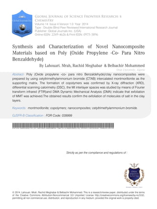 © 2014. Lahouari. Mrah, Rachid Meghabar & Belbachir Mohammed. This is a research/review paper, distributed under the terms
of the Creative Commons Attribution-Noncommercial 3.0 Unported License http://creativecommons.org/licenses/by-nc/3.0/),
permitting all non commercial use, distribution, and reproduction in any medium, provided the original work is properly cited.
Global Journal of Science Frontier Research: B
Chemistry
Volume 14 Issue 4 Version 1.0 Year 2014
Type : Double Blind Peer Reviewed International Research Journal
Publisher: Global Journals Inc. (USA)
Online ISSN: 2249-4626 & Print ISSN: 0975-5896
Synthesis and Characterization of Novel Nanocomposite
Materials based on Poly (Oxide Propylene -Co- Para Nitro
Benzaldehyde)
By Lahouari. Mrah, Rachid Meghabar & Belbachir Mohammed
Oran University, Algeria
Abstract- Poly (Oxide propylene -co- para nitro Benzaldehyde)/clay nanocomposites were
prepared by using cetyltrimethylammonium bromide (CTAB) intercalated montmorillonite as the
supporting matrix. The formation of copolymers was confirmed by X-ray diffraction (XRD),
differential scanning calorimetry (DSC), the Mt interlayer spaces was studied by means of Fourier
transform infrared (FTIR)and DMA Dynamic Mechanical Analysis (DMA) indicate that exfoliation
of MMT was achieved.The obtained results confirm the exfoliation of molecules of salt in the clay
layers.
Keywords: montmorillonite; copolymers; nanocomposites; cetyltrimethylammonium bromide.
GJSFR-B Classification : FOR Code: 039999
SynthesisandCharacterizationofNovelNanocompositeMaterialsbasedonPolyOxidePropyleneCoParaNitroBenzaldehydE
Strictly as per the compliance and regulations of :
 