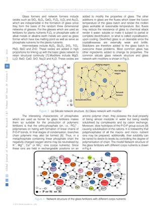 36
GlobalJournalofScienceFrontierResearchVolumeXIVXIssueersionIVIVYear()2014B
© 2014 Global Journals Inc. (US)
A Review on Controlled Release Advanced Glassy Fertilizer
Glass formers and network formers include
oxides such as SiO2, B2O3, GeO2, P2O5, V2O5 and As2O3
which are indispensible in the formation of glass since
they form the basis of the random three dimensional
networks of glasses. For the glasses which are used as
fertilizers for plants nutrients P2O5 or phosphate salts of
alkali metals or alkaline earth metals are used as glass
former which have low melting point as well as serve as
phosphate nutrients for the plants nutrients.
Intermediates include Al2O3, Sb2O3, ZrO2, TiO2,
PbO, BeO and ZnO. These oxides are added in high
proportions for linking up with the basic glass network to
retain structural continuity [7].Modifiers include MgO,
Li2O, BaO, CaO, SrO, Na2O and K2O. These oxides are
added to modify the properties of glass. The other
additions in glass are the fluxes which lower the fusion
temperature of the glass batch and render the molten
glass workable at reasonable temperature. But, fluxes
may reduce the resistance of glass to chemical attack
render it water- soluble or make it subject to partial or
complete devitrification, or what is called crystallisation,
upon cooling. Devitrified glass is un desirable since the
crystallineareas are externally weak and brittle.
Stabilizers are therefore added to the glass batch to
overcome these problems. Most common glass has
other ingredients added to change its properties. The
common silicate glass network structure and glass
network with modifiers is shown in Fig.3.
Figure 3 : (a) Silicate network structure, (b) Glass network with modifier
The interesting characteristic of phosphates
which are used as former for glass fertilizers makes
them so suitable for the production of polymeric
fertilizers is that the ortho-phosphate ion, i.e., PO4
3-
,
polymerises on hating with formation of linear chains of
P-O-P bonds, In final stages of condensation, branches
chain polymers may also be formed [8]. Thus, in a
metaphosphate containing linear phosphate chain the
negativity charged oxygen atoms may be neutralised by
K+
, Mg2+
, Ca2+
or NH4
+
ions (corps nutrients). Since
these ions are held in exchangeable positions on an
anionic polymer chain, they possess the dual property
of being almost insoluble in water but being readily
solubilised by complexants and by cation exchange.
Moreover, slow hydrolysis of the P-O-P group occurs [9]
causing solubilisation of the cations. It is noteworthy that
polyphosphates of all the macro- and micro- nutrient
ions may be prepared; additionally, their solubility can
be varied to desire to levels by controlling the degree of
polymerisation of chain. The model Network structure of
the glass fertilizers with different corps nutrients is drawn
in Fig.4.
Figure 4 : Network structure of the glass fertilizers with different corps nutrients
 