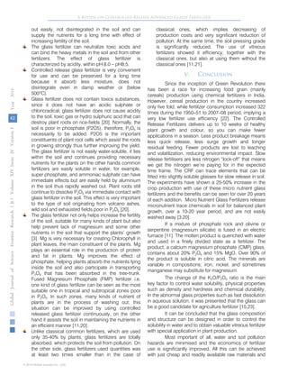 42
GlobalJournalofScienceFrontierResearchVolumeXIVXIssueersionIVIVYear()2014B
© 2014 Global Journals Inc. (US)
A Review on Controlled Release Advanced Glassy Fertilizer
out easily, not disintegrated in the soil and can
supply the nutrients for a long time with effect of
increasing fertility of the soil.
The glass fertilizer can neutralize toxic acids and
can bind the heavy metals in the soil and from other
fertilizers. The effect of glass fertilizer is
characterized by acidity, within pH 8.0 – pH8.5.
Controlled release glass fertilizer is very convenient
for use and can be preserved for a long time
because it absorb less moisture, does not
disintegrate even in damp weather or (below
500ºC).
Glass fertilizer does not contain toxics substances,
since it does not have an acidic sulphate or
chloricradical, glass fertilizer does not cause acidity
to the soil, toxic gas or hydro sulphuric acid that can
destroy plant roots on rice-fields [20]. Normally, the
soil is poor in phosphate (P2O5), therefore, P2O5 is
necessarily to be added. P2O5 is the important
constituents of plant root cells which assist the roots
in growing strongly thus further improving the yield.
The glass fertilizer is not easily water-soluble, it lies
within the soil and continues providing necessary
nutrients for the plants on the other hands common
fertilizers are easily soluble in water, for example,
super phosphate, and ammoniac sulphate can have
immediate effects but are easily held by aluminium
in the soil thus rapidly washed out. Plant roots still
continue to dissolve P2O5 via immediate contact with
glass fertilizer in the soil. This effect is very important
to the type of soil originating from volcano ashes,
wild soil and exhausted fields poor in P2O5 [20].
The glass fertilizer not only helps increase the fertility
of the soil, suitable for many kinds of plant but also
help prevent lack of magnesium and some other
nutrients in the soil that support the plants’ growth
[3]. Mg is very necessary for creating Chlorophyll in
plant leaves, the main constituent of the plants. Mg
plays an essential role in the production of protein
and fat in plants. Mg improves the effect of
phosphate, helping plants absorb the nutrients lying
inside the soil and also participate in transporting
P2O5 that has been absorbed in the tree-trunk.
Fused Magnesium Phosphate (FMP) fertilizer i.e.
one kind of glass fertilizer can be seen as the most
suitable one in tropical and subtropical zones poor
in P2O5. In such zones, many kinds of nutrient of
plants are in the process of washing out; this
situation can be improved by using controlled
released glass fertilizer continuously, on the other
hand it assists the soil in maintaining the nutrients in
an efficient manner [11,20].
Unlike classical common fertilizers, which are used
only 35-40% by plants, glass fertilizers are totally
absorbed, which protects the soil from pollution. On
the other side, glass fertilizers used quantities was
at least two times smaller than in the case of
classical ones, which implies decreasing of
production costs and very significant reduction of
pollution. At the same time, the soil pressing grade
is significantly reduced. The use of vitreous
fertilizers showed it efficiency, together with the
classical ones, but also at using them without the
classical ones [11,21].
V. Conclusion
Since the inception of Green Revolution there
has been a race for increasing food grain (mainly
cereals) production using chemical fertilizers in India.
However, cereal production in the country increased
only five fold, while fertilizer consumption increased 322
times during the 1950–51 to 2007–08 period, implying a
very low fertilizer use efficiency [22]. The Controlled
Release Fertilizers delivers up to 10 weeks of healthy
plant growth and colour, so you can make fewer
applications in a season. Less product breakage means
less quick release, less surge growth and longer
residual feeding. Fewer products are lost to leaching
and volatilization, reducing environmental impact. Slow
release fertilisers are less nitrogen “lock-off” that means
we get the nitrogen we’re paying for in the expected
time frame. The CRF can trace elements that can be
fitted into slightly soluble glasses for slow release in soil.
The experiments have shown a 25-50% increase in the
crop production with use of these micro nutrient glass
fertilizers and the benefits can be seen for over 20 years
of each addition. Micro Nutrient Glass Fertilizers release
micronutrient trace chemicals in soil for balanced plant
growth, over a 10-20 year period, and are not easily
washed away [3,20].
If a mixture of phosphate rock and olivine or
serpentine (magnesium silicate) is fused in an electric
furnace [11]. The molten product is quenched with water
and used in a finely divided state as a fertilizer. The
product, a calcium magnesium phosphate (CMP) glass,
contains about 20% P2O5 and 15% MgO. Over 90% of
the product is soluble in citric acid. The minerals are
variable in compositions; iron, nickel, and sometimes
manganese may substitute for magnesium.
The change of the K2O/P2O5 ratio is the main
key factor to control water solubility, physical properties
such as density and hardness and chemical durability.
In the abnormal glass properties such as fast dissolution
in aqueous solution, it was presented that the glass can
be a good candidate for agriculture fertilizer [15,23].
It can be concluded that the glass composition
and structure can be designed in order to control the
solubility in water and to obtain valuable vitreous fertilizer
with special application in plant production.
Most important of all, water and soil pollution
hazards are minimised and the economics of fertilizer
use is significantly improved. All this can be achieved
with just cheap and readily available raw materials and
 