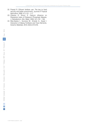 44
GlobalJournalofScienceFrontierResearchVolumeXIVXIssueersionIVIVYear()2014B
© 2014 Global Journals Inc. (US)
A Review on Controlled Release Advanced Glassy Fertilizer
22. Prasad R. Efficient fertilizer use: The key to food
security and better environment, Journal of Tropical
Agriculture. 2009; 47 (1-2) : 1-17.
23. Cacaina D, Simon S. Calcium Influence on
Dissolution rates of Potassium Phosphate Glasses.
J. Optoelectron. Adv. Mater. 2003; 5(1):191 – 194.
24. Wac-Awska I., Szumera M., Smerek A., Sopel I.
Interaction of Glassy Fertilizers and Toxic Elements.
Ceramic Matetials. 2010; 62(4):572-576.
 