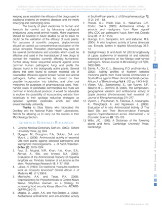 keeping so as establish the efficacy of the drugs used in
traditional systems on endemic diseases and the newly
emerging and reemerging ones.
The toxicity of plant medicines to human and
livestock be carried out by laboratory cytological
evaluations using small animal models. More organisms
should be covered in future studies so as to leave no
doubt on the validation of the efficacy of such plants.
For purposes of scientific progress, phytochemists
should be carried out comprehensive elucidation of the
active principles. Thereafter, pharmacists may work on
the several combinations and cocktails which could be
effective and used in the manufacture of new drugs to
combat the maladies currently afflicting humankind.
Further assay these sequential extracts against some
common human pathogenic fungi and profile the
classes found in the biologically active plants. Several
plants that were found to contain essential oils of
reasonable efficacies against known human and animal
pathogens, further researches be carried on their
possible incorporation into toiletries, and other oral
medicines for purposes of pharmaceutical uses. Post-
harvest loses of perishable commodities like fruits are
common in horticultural produce; it would be advisable
to explore the possibility of incorporating extracts from
botanicals in their spoilage reduction strategies as
opposed synthetic pesticides which are often
environmentally unfriendly.
Thanks to Elias Maina who fabricated the
Distillery and the National Public Health Laboratories,
Nairobi for allowing us to carry out the studies in their
Microbiology Section.
References Références Referencias
1. Concise Medical Dictionary Sixth ed. (2003): Oxford
University Press, pg. 624.
2. Elgayyar, M., Draughon, F.A., Golden, D.A. and
Mount, J. (2006): Antimicrobial activity of essential
Oils from plants against selected pathogenic and
saprophytic microorganisms. J. of Food Protection.
64 No. (7) :1019-1024.
3. Faizi, S., Mughal, N.R., Khan, R.A., Khan, S.A.,
Ahmad, A., Bibi, and Ahmed, S.A. (2003):
Evaluation of the Antimicrobial Property of Polyathia
longifolia var. Pendula: Isolation of a Lactone as the
stem. Phytotherapy Research 17: 1177-1181.
4. Lukwa, N. (1994): Do traditional mosquito repellents
work as mosquito larvicides? Central African J. of
Medicine 40: (11) 306-9.
5. Machocho, A.K. and Tarus, P.K. (2006).
Bioprospecting for Phytochemicals to Control Maize
Weevil, Sitophilus zeamais, as a Strategy for
increasing food security Kenya (Grant No. AICARD-
06/FPP/03-017)
6. Mcgaw, D., Jager, A.K. and Van-Steden, J. (2000):
Antibacterial antihelmintic and anti-amoebic activity
in South African plants. J. of Ethnopharmacology 72:
(1-2): 247 – 63.
7. Pessini, G.L. Prado Dias, B., Nakamura, C.V.,
Cortez, D.A.G. (2003). Antibacterial activity of
extracts and neolignans from Piper regnelli
(Miq.)CDC var. pallescens Yuuck. Mem Inst. Oswald
Cruz.98: 1115-11120.
8. Quiroga, E.N., Sampietro, A.R. and Valtuone, M.A.
(2004). In vitro fungitoxic activity of Larrea divaricata
cav. Extracts. Letters in Applied Microbiology 39:7-
12.
9. Sadeghi-Nejad, B. and Azish, M. (2013) fungitoxicity
of Lippia scaberrima of essential oil and selected
terpenoid components on two Mango post-harvest
pathogens. African Journal of Microbiology vol.7(29),
3802-3806.
10. Samie, A., Obi, C. L., Bessong, P.O. and Namrita, L.
(2005): Activity profiles of fourteen selected
medicinal plants from Rural Venda communities in
South Africa against fifteen clinical bacterial species.
African J. of Biotechnology Vol 4: (12) pp 1443-1451.
11. Viljoen, A.M., Subramoney, S., van Vuuren, S.F.,
Baser,K.H C., Dermirci, B. (2005). The composition,
geographical variation and antibacterial activity of
Lippia javanica (Verbenaceae) leaf essential oil.
Journal of Ethnopharmacology.271-277.
12. Viyotch, J., Pisuthanan, N., Faikreua, A., Nupangata,
K., Wangtorpol, K. and Ngokkuen, J. (2006):
Evaluation of In vitro Antimicrobial Activity of Thai
Basil Oils and Their Micro-emulsion Formulas
against Propionibacterium acnes. International J. of
Cosmetic Science 28: 125-133.
13. Willis, J.C. (1995): A Dictionary of the flowering
plants and ferns. Cambridge University Press;
Cambridge.
51
GlobalJournalofScienceFrontierResearchVolumeXIVIssueersionIVIVYear2014B))
© 2014 Global Journals Inc. (US)
Antibacterial and Antifungal Activities of Essential Oils from Satureia biflora D. Don, Benth, Speng
(Chepsagitiet). Lippia javanica Burm.F. (Labotuet) and Toddalia asiatica (L) Lam. Rutaceae (Chepindoruet)
 