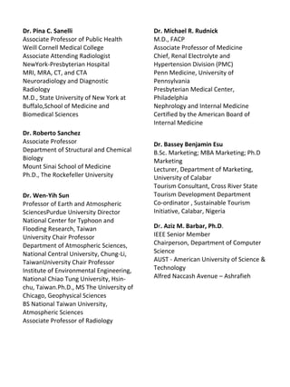 Dr. Pina C. Sanelli
Associate Professor of Public Health
Weill Cornell Medical College
Associate Attending Radiologist
NewYork-Presbyterian Hospital
MRI, MRA, CT, and CTA
Neuroradiology and Diagnostic
Radiology
M.D., State University of New York at
Buffalo,School of Medicine and
Biomedical Sciences
Dr. Roberto Sanchez
Associate Professor
Department of Structural and Chemical
Biology
Mount Sinai School of Medicine
Ph.D., The Rockefeller University
Dr. Wen-Yih Sun
Professor of Earth and Atmospheric
SciencesPurdue University Director
National Center for Typhoon and
Flooding Research, Taiwan
University Chair Professor
Department of Atmospheric Sciences,
National Central University, Chung-Li,
TaiwanUniversity Chair Professor
Institute of Environmental Engineering,
National Chiao Tung University, Hsin-
chu, Taiwan.Ph.D., MS The University of
Chicago, Geophysical Sciences
BS National Taiwan University,
Atmospheric Sciences
Associate Professor of Radiology
Dr. Michael R. Rudnick
M.D., FACP
Associate Professor of Medicine
Chief, Renal Electrolyte and
Hypertension Division (PMC)
Penn Medicine, University of
Pennsylvania
Presbyterian Medical Center,
Philadelphia
Nephrology and Internal Medicine
Certified by the American Board of
Internal Medicine
Dr. Bassey Benjamin Esu
B.Sc. Marketing; MBA Marketing; Ph.D
Marketing
Lecturer, Department of Marketing,
University of Calabar
Tourism Consultant, Cross River State
Tourism Development Department
Co-ordinator , Sustainable Tourism
Initiative, Calabar, Nigeria
Dr. Aziz M. Barbar, Ph.D.
IEEE Senior Member
Chairperson, Department of Computer
Science
AUST - American University of Science &
Technology
Alfred Naccash Avenue – Ashrafieh
 