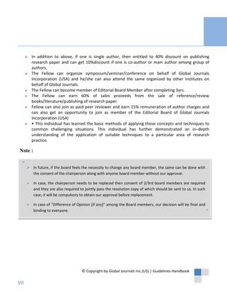 Note :
″
″
© Copyright by Global Journals Inc.(US) | Guidelines Handbook
 In addition to above, if one is single author, then entitled to 40% discount on publishing
research paper and can get 10%discount if one is co-author or main author among group of
authors.
 The Fellow can organize symposium/seminar/conference on behalf of Global Journals
Incorporation (USA) and he/she can also attend the same organized by other institutes on
behalf of Global Journals.
 The Fellow can become member of Editorial Board Member after completing 3yrs.
 The Fellow can earn 60% of sales proceeds from the sale of reference/review
books/literature/publishing of research paper.
 Fellow can also join as paid peer reviewer and earn 15% remuneration of author charges and
can also get an opportunity to join as member of the Editorial Board of Global Journals
Incorporation (USA)
 • This individual has learned the basic methods of applying those concepts and techniques to
common challenging situations. This individual has further demonstrated an in–depth
understanding of the application of suitable techniques to a particular area of research
practice.
 In future, if the board feels the necessity to change any board member, the same can be done with
the consent of the chairperson along with anyone board member without our approval.
 In case, the chairperson needs to be replaced then consent of 2/3rd board members are required
and they are also required to jointly pass the resolution copy of which should be sent to us. In such
case, it will be compulsory to obtain our approval before replacement.
 In case of “Difference of Opinion [if any]” among the Board members, our decision will be final and
binding to everyone.
VII
 