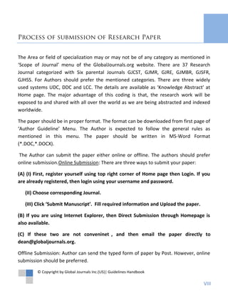 Process of submission of Research Paper
The Area or field of specialization may or may not be of any category as mentioned in
‘Scope of Journal’ menu of the GlobalJournals.org website. There are 37 Research
Journal categorized with Six parental Journals GJCST, GJMR, GJRE, GJMBR, GJSFR,
GJHSS. For Authors should prefer the mentioned categories. There are three widely
used systems UDC, DDC and LCC. The details are available as ‘Knowledge Abstract’ at
Home page. The major advantage of this coding is that, the research work will be
exposed to and shared with all over the world as we are being abstracted and indexed
worldwide.
The paper should be in proper format. The format can be downloaded from first page of
‘Author Guideline’ Menu. The Author is expected to follow the general rules as
mentioned in this menu. The paper should be written in MS-Word Format
(*.DOC,*.DOCX).
The Author can submit the paper either online or offline. The authors should prefer
online submission.Online Submission: There are three ways to submit your paper:
(A) (I) First, register yourself using top right corner of Home page then Login. If you
are already registered, then login using your username and password.
(II) Choose corresponding Journal.
(III) Click ‘Submit Manuscript’. Fill required information and Upload the paper.
(B) If you are using Internet Explorer, then Direct Submission through Homepage is
also available.
(C) If these two are not conveninet , and then email the paper directly to
dean@globaljournals.org.
Offline Submission: Author can send the typed form of paper by Post. However, online
submission should be preferred.
© Copyright by Global Journals Inc.(US)| Guidelines Handbook
VIII
 