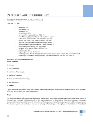 Preferred Author Guidelines
MANUSCRIPT STYLE INSTRUCTION (Must be strictly followed)
Page Size: 8.27" X 11'"
• Left Margin: 0.65
• Right Margin: 0.65
• Top Margin: 0.75
• Bottom Margin: 0.75
• Font type of all text should be Swis 721 Lt BT.
• Paper Title should be of Font Size 24 with one Column section.
• Author Name in Font Size of 11 with one column as of Title.
• Abstract Font size of 9 Bold, “Abstract” word in Italic Bold.
• Main Text: Font size 10 with justified two columns section
• Two Column with Equal Column with of 3.38 and Gaping of .2
• First Character must be three lines Drop capped.
• Paragraph before Spacing of 1 pt and After of 0 pt.
• Line Spacing of 1 pt
• Large Images must be in One Column
• Numbering of First Main Headings (Heading 1) must be in Roman Letters, Capital Letter, and Font Size of 10.
• Numbering of Second Main Headings (Heading 2) must be in Alphabets, Italic, and Font Size of 10.
You can use your own standard format also.
Author Guidelines:
1. General,
2. Ethical Guidelines,
3. Submission of Manuscripts,
4. Manuscript’s Category,
5. Structure and Format of Manuscript,
6. After Acceptance.
1. GENERAL
Before submitting your research paper, one is advised to go through the details as mentioned in following heads. It will be beneficial,
while peer reviewer justify your paper for publication.
Scope
The Global Journals Inc. (US) welcome the submission of original paper, review paper, survey article relevant to the all the streams of
Philosophy and knowledge. The Global Journals Inc. (US) is parental platform for Global Journal of Computer Science and Technology,
Researches in Engineering, Medical Research, Science Frontier Research, Human Social Science, Management, and Business organization.
The choice of specific field can be done otherwise as following in Abstracting and Indexing Page on this Website. As the all Global
© Copyright by Global Journals Inc.(US) | Guidelines Handbook
IX
 