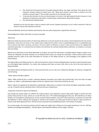 • One should start brainstorming lists of possible keywords before even begin searching. Think about the most
important concepts related to research work. Ask, "What words would a source have to include to be truly
valuable in research paper?" Then consider synonyms for the important words.
• It may take the discovery of only one relevant paper to let steer in the right keyword direction because in most
databases, the keywords under which a research paper is abstracted are listed with the paper.
• One should avoid outdated words.
Keywords are the key that opens a door to research work sources. Keyword searching is an art in which researcher's skills are
bound to improve with experience and time.
Numerical Methods: Numerical methods used should be clear and, where appropriate, supported by references.
Acknowledgements: Please make these as concise as possible.
References
References follow the Harvard scheme of referencing. References in the text should cite the authors' names followed by the time of their
publication, unless there are three or more authors when simply the first author's name is quoted followed by et al. unpublished work
has to only be cited where necessary, and only in the text. Copies of references in press in other journals have to be supplied with
submitted typescripts. It is necessary that all citations and references be carefully checked before submission, as mistakes or omissions
will cause delays.
References to information on the World Wide Web can be given, but only if the information is available without charge to readers on an
official site. Wikipedia and Similar websites are not allowed where anyone can change the information. Authors will be asked to make
available electronic copies of the cited information for inclusion on the Global Journals Inc. (US) homepage at the judgment of the
Editorial Board.
The Editorial Board and Global Journals Inc. (US) recommend that, citation of online-published papers and other material should be done
via a DOI (digital object identifier). If an author cites anything, which does not have a DOI, they run the risk of the cited material not
being noticeable.
The Editorial Board and Global Journals Inc. (US) recommend the use of a tool such as Reference Manager for reference management
and formatting.
Tables, Figures and Figure Legends
Tables: Tables should be few in number, cautiously designed, uncrowned, and include only essential data. Each must have an Arabic
number, e.g. Table 4, a self-explanatory caption and be on a separate sheet. Vertical lines should not be used.
Figures: Figures are supposed to be submitted as separate files. Always take in a citation in the text for each figure using Arabic numbers,
e.g. Fig. 4. Artwork must be submitted online in electronic form by e-mailing them.
Preparation of Electronic Figures for Publication
Even though low quality images are sufficient for review purposes, print publication requires high quality images to prevent the final
product being blurred or fuzzy. Submit (or e-mail) EPS (line art) or TIFF (halftone/photographs) files only. MS PowerPoint and Word
Graphics are unsuitable for printed pictures. Do not use pixel-oriented software. Scans (TIFF only) should have a resolution of at least 350
dpi (halftone) or 700 to 1100 dpi (line drawings) in relation to the imitation size. Please give the data for figures in black and white or
submit a Color Work Agreement Form. EPS files must be saved with fonts embedded (and with a TIFF preview, if possible).
For scanned images, the scanning resolution (at final image size) ought to be as follows to ensure good reproduction: line art: >650 dpi;
halftones (including gel photographs) : >350 dpi; figures containing both halftone and line images: >650 dpi.
© Copyright by Global Journals Inc.(US) | Guidelines Handbook
XIII
 