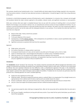 shortening the outcome. Sum up the study, with the subsequent elements in any summary. Try to maintain the initial two items to no
more than one ruling each.
Reason of the study - theory, overall issue, purpose
Fundamental goal
To the point depiction of the research
Consequences, including definite statistics - if the consequences are quantitative in nature, account quantitative data; results
of any numerical analysis should be reported
Significant conclusions or questions that track from the research(es)
Approach:
Single section, and succinct
As a outline of job done, it is always written in past tense
A conceptual should situate on its own, and not submit to any other part of the paper such as a form or table
Center on shortening results - bound background information to a verdict or two, if completely necessary
What you account in an conceptual must be regular with what you reported in the manuscript
Exact spelling, clearness of sentences and phrases, and appropriate reporting of quantities (proper units, important statistics)
are just as significant in an abstract as they are anywhere else
Introduction:
The Introduction should "introduce" the manuscript. The reviewer should be presented with sufficient background information to be
capable to comprehend and calculate the purpose of your study without having to submit to other works. The basis for the study should
be offered. Give most important references but shun difficult to make a comprehensive appraisal of the topic. In the introduction,
describe the problem visibly. If the problem is not acknowledged in a logical, reasonable way, the reviewer will have no attention in your
result. Speak in common terms about techniques used to explain the problem, if needed, but do not present any particulars about the
protocols here. Following approach can create a valuable beginning:
Explain the value (significance) of the study
Shield the model - why did you employ this particular system or method? What is its compensation? You strength remark on its
appropriateness from a abstract point of vision as well as point out sensible reasons for using it.
Present a justification. Status your particular theory (es) or aim(s), and describe the logic that led you to choose them.
Very for a short time explain the tentative propose and how it skilled the declared objectives.
Approach:
Use past tense except for when referring to recognized facts. After all, the manuscript will be submitted after the entire job is
done.
Sort out your thoughts; manufacture one key point with every section. If you make the four points listed above, you will need a
least of four paragraphs.
Abstract:
The summary should be two hundred words or less. It should briefly and clearly explain the key findings reported in the manuscript--
must have precise statistics. It should not have abnormal acronyms or abbreviations. It should be logical in itself. Shun citing references
at this point.
An abstract is a brief distinct paragraph summary of finished work or work in development. In a minute or less a reviewer can be taught
the foundation behind the study, common approach to the problem, relevant results, and significant conclusions or new questions.
Write your summary when your paper is completed because how can you write the summary of anything which is not yet written?
Wealth of terminology is very essential in abstract. Yet, use comprehensive sentences and do not let go readability for briefness. You can
maintain it succinct by phrasing sentences so that they provide more than lone rationale. The author can at this moment go straight to
© Copyright by Global Journals Inc.(US) | Guidelines Handbook
XIX
 