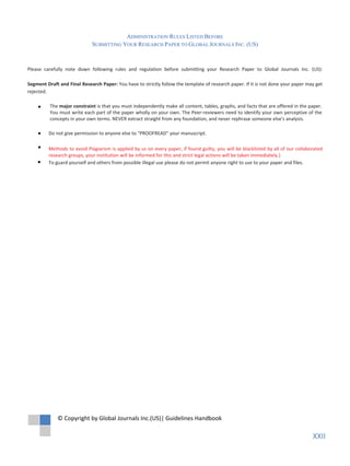 Do not give permission to anyone else to "PROOFREAD" your manuscript.
Methods to avoid Plagiarism is applied by us on every paper, if found guilty, you will be blacklisted by all of our collaborated
research groups, your institution will be informed for this and strict legal actions will be taken immediately.)
To guard yourself and others from possible illegal use please do not permit anyone right to use to your paper and files.
The major constraint is that you must independently make all content, tables, graphs, and facts that are offered in the paper.
You must write each part of the paper wholly on your own. The Peer-reviewers need to identify your own perceptive of the
concepts in your own terms. NEVER extract straight from any foundation, and never rephrase someone else's analysis.
Please carefully note down following rules and regulation before submitting your Research Paper to Global Journals Inc. (US):
Segment Draft and Final Research Paper: You have to strictly follow the template of research paper. If it is not done your paper may get
rejected.
© Copyright by Global Journals Inc.(US)| Guidelines Handbook
XXII
 