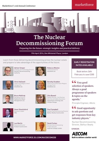 The Nuclear
Decommissioning Forum
Preparing for the future: strategic insights and practical delivery
19th April 2016, One Whitehall Place, London
Marketforce’s 2nd Annual Conference
www.marketforce.eu.com/nucdecom330
Very good
selection of speakers.
Always a good
programme of speakers
& topics on the
agenda.”
Principle Engineer, Atkins
Good opportunity
to ask questions and
get responses from key
industry players.”
Nuclear Decommissioning
Director, Balfour Beatty
Early registration
rates available
Book before 26th
February to save £200
Sponsor:
Adrian Simper
Strategy and Technology Director
Nuclear Decommissioning
Authority
Rebecca Weston
Technical Director
Sellafield Ltd.
Chris Halliwell
Head of the Magnox Swarf
Storage Silo
Sellafield Ltd.
Dorothy Gradden
Head of First Generation Magnox
Storage Pond
Sellafield Ltd.
Bruce McKirdy
Managing Director
Radioactive Waste
Management Ltd.
Zilla Bowell
Deputy Director, Civil Nuclear
Security and Safety Assurance
Department of Energy and
Climate Change
Paul Campbell
Nuclear Decommissioning Director
Balfour Beatty Construction
Steve Shackleford
Business Leader
NNL
Learn from those delivering decommissioning across the nuclear estate
and prepare to take advantage of the opportunities of the future.
David Forbes
Nuclear Decommissioning
Project Director
Imperial College London
Leo Martin
Executive Director
Graham Construction
 