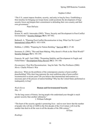 Spring 2009/Katerina Tsoukala
Stephen Colbert
“The U.S. cannot impose freedom, security, and unity in Iraq by force. Establishing a
firm timeline for bringing our troops home could accelerate the development of Iraqi
security forces and deepen their commitment to defending their own country and their
own government.”
Peter DeFazio
Readings:
Krause, K. and O. Jutersonke (2005). "Peace, Security and Development in Post-Conflict
Environments." Security Dialogue 36(4): 447-462.
Rathmell, A. "Planning Post-Conflict Reconstruction in Iraq: What Can We Learn?"
International Affairs 81(5): 1013-1038.
Dobbins, J. (2006). "Preparing for Nation-Building." Survival 48(3): 27-40.
Sorensen, G. (2001). "War and State-Making: Why doesn't it Work in the Third World?"
Security Dialogue 32(3): 341-354.
Francois, M. and I. Sud (2006). "Promoting Stability and Development in Fragile and
Failed States." Development Policy Review 24(2): 141-160.
Documentary: Post-War Reconstruction: Iraq for Sale: The War Profiteers (2006)
Movie: Charlie Wilson’s War
Questions: What are the problems of the contemporary practice of post-conflict
peacebuilding? Why does Iraq represent the most ambitious plan of post-conflict
reconstruction in recent years? Do you believe that international intervention is a
necessary part of the process of nation-building? Why has the United States performed so
inadequately in Iraq?
Week Eleven Human and Environmental Security
May. 14
“In the long course of history, having people who understand your thought is much
greater security than another submarine.”
J. William Fulbright
“The heart of the security agenda is protecting lives - and we now know that the number
of people who will die of AIDS in the first decade of the 21st Century will rival the
number that died in all the wars in all the decades of the 20th century.”
Al Gore
Readings:
10
 