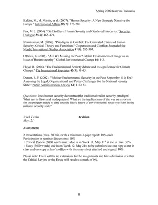 Spring 2009/Katerina Tsoukala
Kaldor, M., M. Martin, et al. (2007). "Human Security: A New Strategic Narrative for
Europe." International Affairs 83(2): 273-288.
Fox, M. J. (2004). "Girl Soldiers: Human Security and Gendered Insecurity." Security
Dialogue 35(4): 465-479.
Nuruzzaman, M. (2006). "Paradigms in Conflict: The Contested Claims of Human
Security, Critical Theory and Feminism." Cooperation and Conflict: Journal of the
Nordic International Studies Association 41(3): 285-303.
O'Brien, K. (2006). "Are We Missing the Point? Global Environmental Change as an
Issue of Human security " Global Environmental Change 16: 1-3.
Floyd, R. (2008). "The Environmental Security debate and its significance for Climate
Change." The International Spectator 43(3): 51-65.
Durant, R. F. (2002). "Whither Environmental Security in the Post-September 11th Era?
Assessing the Legal, Organizational and Policy Challenges for the National security
State." Public Administration Review 62: 115-123.
Questions: Does human security deconstruct the traditional realist security paradigm?
What are its flaws and inadequacies? What are the implications of the war on terrorism
for the progress made to date and the likely future of environmental security efforts in the
national security state?
Week Twelve Revision
May. 21
Assessment:
2 Presentations (max. 30 min) with a minimum 3-page report: 10% each
Participation in seminar discussions: 10%
1 Critical Review (3000 words max.) due in on Week 11, May 11th
at me in class: 30%
1 Essay (3000 words) due in on Week 12, May 21st to be submitted as: one copy at me in
class and one copy at Iran’s office with the essay sheet attached and signed: 40%
Please note: There will be no extensions for the assignments and late submission of either
the Critical Review or the Essay will result to a mark of 0%.
11
 
