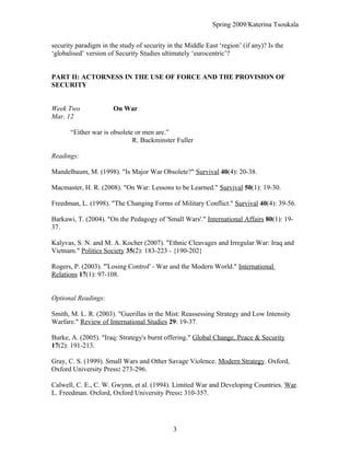 Spring 2009/Katerina Tsoukala
security paradigm in the study of security in the Middle East ‘region’ (if any)? Is the
‘globalised’ version of Security Studies ultimately ‘eurocentric’?
PART II: ACTORNESS IN THE USE OF FORCE AND THE PROVISION OF
SECURITY
Week Two On War
Mar. 12
“Either war is obsolete or men are.”
R. Buckminster Fuller
Readings:
Mandelbaum, M. (1998). "Is Major War Obsolete?" Survival 40(4): 20-38.
Macmaster, H. R. (2008). "On War: Lessons to be Learned." Survival 50(1): 19-30.
Freedman, L. (1998). "The Changing Forms of Military Conflict." Survival 40(4): 39-56.
Barkawi, T. (2004). "On the Pedagogy of 'Small Wars'." International Affairs 80(1): 19-
37.
Kalyvas, S. N. and M. A. Kocher (2007). "Ethnic Cleavages and Irregular War: Iraq and
Vietnam." Politics Society 35(2): 183-223 - {190-202}
Rogers, P. (2003). "'Losing Control' - War and the Modern World." International
Relations 17(1): 97-108.
Optional Readings:
Smith, M. L. R. (2003). "Guerillas in the Mist: Reassessing Strategy and Low Intensity
Warfare." Review of International Studies 29: 19-37.
Burke, A. (2005). "Iraq: Strategy's burnt offering." Global Change, Peace & Security
17(2): 191-213.
Gray, C. S. (1999). Small Wars and Other Savage Violence. Modern Strategy. Oxford,
Oxford University Press: 273-296.
Calwell, C. E., C. W. Gwynn, et al. (1994). Limited War and Developing Countries. War.
L. Freedman. Oxford, Oxford University Press: 310-357.
3
 