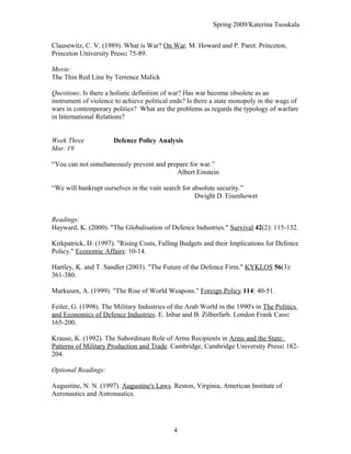 Spring 2009/Katerina Tsoukala
Clausewitz, C. V. (1989). What is War? On War. M. Howard and P. Paret. Princeton,
Princeton University Press: 75-89.
Movie:
The Thin Red Line by Terrence Malick
Questions: Is there a holistic definition of war? Has war become obsolete as an
instrument of violence to achieve political ends? Is there a state monopoly in the wagε of
wars in contemporary politics? What are the problems as regards the typology of warfare
in International Relations?
Week Three Defence Policy Analysis
Mar. 19
“You can not simultaneously prevent and prepare for war.”
Albert Einstein
“We will bankrupt ourselves in the vain search for absolute security.”
Dwight D. Eisenhower
Readings:
Hayward, K. (2000). "The Globalisation of Defence Industries." Survival 42(2): 115-132.
Kirkpatrick, D. (1997). "Rising Costs, Falling Budgets and their Implications for Defence
Policy." Economic Affairs: 10-14.
Hartley, K. and T. Sandler (2003). "The Future of the Defence Firm." KYKLOS 56(3):
361-380.
Markusen, A. (1999). "The Rise of World Weapons." Foreign Policy 114: 40-51.
Feiler, G. (1998). The Military Industries of the Arab World in the 1990's in The Politics
and Economics of Defence Industries. E. Inbar and B. Zilberfarb. London Frank Cass:
165-200.
Krause, K. (1992). The Subordinate Role of Arms Recipients in Arms and the State:
Patterns of Military Production and Trade. Cambridge, Cambridge University Press: 182-
204.
Optional Readings:
Augustine, N. N. (1997). Augustine's Laws. Reston, Virginia, American Institute of
Aeronautics and Astronautics.
4
 