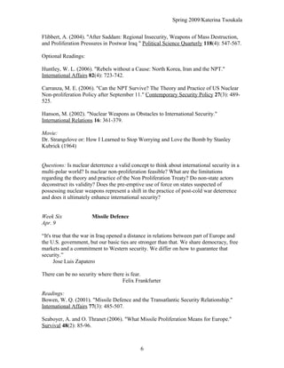 Spring 2009/Katerina Tsoukala
Flibbert, A. (2004). "After Saddam: Regional Insecurity, Weapons of Mass Destruction,
and Proliferation Pressures in Postwar Iraq " Political Science Quarterly 118(4): 547-567.
Optional Readings:
Huntley, W. L. (2006). "Rebels without a Cause: North Korea, Iran and the NPT."
International Affairs 82(4): 723-742.
Carranza, M. E. (2006). "Can the NPT Survive? The Theory and Practice of US Nuclear
Non-proliferation Policy after September 11." Contemporary Security Policy 27(3): 489-
525.
Hanson, M. (2002). "Nuclear Weapons as Obstacles to International Security."
International Relations 16: 361-379.
Movie:
Dr. Strangelove or: How I Learned to Stop Worrying and Love the Bomb by Stanley
Kubrick (1964)
Questions: Is nuclear deterrence a valid concept to think about international security in a
multi-polar world? Is nuclear non-proliferation feasible? What are the limitations
regarding the theory and practice of the Non Proliferation Treaty? Do non-state actors
deconstruct its validity? Does the pre-emptive use of force on states suspected of
possessing nuclear weapons represent a shift in the practice of post-cold war deterrence
and does it ultimately enhance international security?
Week Six Missile Defence
Apr. 9
“It's true that the war in Iraq opened a distance in relations between part of Europe and
the U.S. government, but our basic ties are stronger than that. We share democracy, free
markets and a commitment to Western security. We differ on how to guarantee that
security.”
Jose Luis Zapatero
There can be no security where there is fear.
Felix Frankfurter
Readings:
Bowen, W. Q. (2001). "Missile Defence and the Transatlantic Security Relationship."
International Affairs 77(3): 485-507.
Seaboyer, A. and O. Thranet (2006). "What Missile Proliferation Means for Europe."
Survival 48(2): 85-96.
6
 
