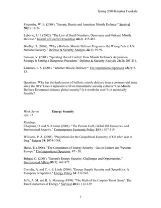 Spring 2009/Katerina Tsoukala
Slocombe, W. B. (2008). "Europe, Russia and American Missile Defence." Survival
50(2): 19-24.
Lebovic, J. H. (2002). "The Law of Small Numbers: Deterrence and National Missile
Defense." Journal of Conflict Resolution 46(4): 455-483.
Bradley, T. (2006). "Why a Ballistic Missile Defense Program is the Wrong Path to US
National Security." Defense & Security Analysis 22(1): 95-99.
Samson, V. (2008). "Spiraling Out of Control: How Missile Defense's Acquisition
Strategy is Setting a Dangerous Precedent." Defense & Security Analysis 24(2): 203-211.
Larrabee, F. S. (2008). "Whither Missile Defence?" The International Spectator 43(2): 5-
13.
Questions: Why has the deployment of ballistic missile defence been a controversial issue
since the 70’s? Does it represent a rift on transatlantic security cultures? Can Missile
Defence Deterrence enhance global security? Is it worth the cost? Is it technically
feasible?
Week Seven Energy Security
Apr. 16
Readings:
Chapman, D. and N. Khanna (2006). "The Persian Gulf, Global Oil Resources, and
International Security." Contemporary Economic Policy 24(4): 507-519.
Williams, P. A. (2006). "Projections for the Geopolitical Economy of Oil after War in
Iraq." Futures 38: 1074-1088.
Harks, E. (2006). "The Conundrum of Energy Security - Gas in Eastern and Western
Europe." The International Spectator: 47 - 58.
Bahgat, G. (2006). "Europe's Energy Security: Challenges and Opportunities."
International Affairs 82(5): 961-975.
Correlje, A. and C. v. d. Linde (2006). "Energy Supply Security and Geopolitics: A
European Perspective." Energy Policy 34: 532-543.
Jaffe, A. M. and R. A. Manning (1999). "The Myth of the Caspian 'Great Game': The
Real Geopolitics of Energy." Survival 40(4): 112-129.
7
 