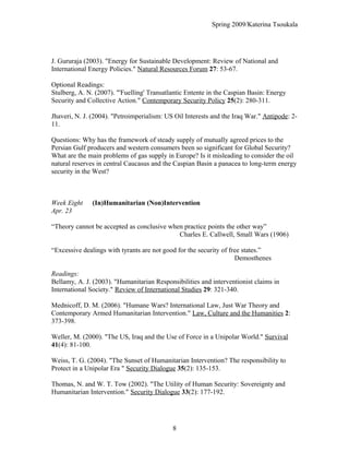 Spring 2009/Katerina Tsoukala
J. Gururaja (2003). "Energy for Sustainable Development: Review of National and
International Energy Policies." Natural Resources Forum 27: 53-67.
Optional Readings:
Stulberg, A. N. (2007). "'Fuelling' Transatlantic Entente in the Caspian Basin: Energy
Security and Collective Action." Contemporary Security Policy 25(2): 280-311.
Jhaveri, N. J. (2004). "Petroimperialism: US Oil Interests and the Iraq War." Antipode: 2-
11.
Questions: Why has the framework of steady supply of mutually agreed prices to the
Persian Gulf producers and western consumers been so significant for Global Security?
What are the main problems of gas supply in Europe? Is it misleading to consider the oil
natural reserves in central Caucasus and the Caspian Basin a panacea to long-term energy
security in the West?
Week Eight (In)Humanitarian (Non)Intervention
Apr. 23
“Theory cannot be accepted as conclusive when practice points the other way”
Charles E. Callwell, Small Wars (1906)
“Excessive dealings with tyrants are not good for the security of free states.”
Demosthenes
Readings:
Bellamy, A. J. (2003). "Humanitarian Responsibilities and interventionist claims in
International Society." Review of International Studies 29: 321-340.
Mednicoff, D. M. (2006). "Humane Wars? International Law, Just War Theory and
Contemporary Armed Humanitarian Intervention." Law, Culture and the Humanities 2:
373-398.
Weller, M. (2000). "The US, Iraq and the Use of Force in a Unipolar World." Survival
41(4): 81-100.
Weiss, T. G. (2004). "The Sunset of Humanitarian Intervention? The responsibility to
Protect in a Unipolar Era " Security Dialogue 35(2): 135-153.
Thomas, N. and W. T. Tow (2002). "The Utility of Human Security: Sovereignty and
Humanitarian Intervention." Security Dialogue 33(2): 177-192.
8
 