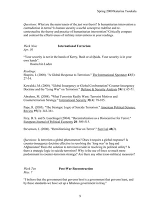 Spring 2009/Katerina Tsoukala
Questions: What are the main tenets of the just war thesis? Is humanitarian intervention a
contradiction in terms? Is human security a useful concept to redefine and re-
contextualise the theory and practice of humanitarian intervention? Critically compare
and contrast the effectiveness of military interventions in your readings.
Week Nine International Terrorism
Apr. 30
“Your security is not in the hands of Kerry, Bush or al-Qaida. Your security is in your
own hands”.
Osama bin Laden
Readings:
Shapiro, I. (2008). "A Global Response to Terrorism." The International Spectator 43(3):
27-34.
Kowalski, M. (2008). "Global Insurgency or Global Confrontation? Counter-Insurgency
Doctrine and the "Long War" on Terrorism." Defense & Security Analysis 24(1): 65-71.
Abrahms, M. (2008). "What Terrorists Really Want: Terrorist Motives and
Counterterrorism Strategy." International Security 32(4): 78-105.
Pape, R. (2003). "The Strategic Logic of Suicide Terrorism." American Political Science
Review 97(3): 343-361.
Frey, B. S. and S. Luechinger (2004). "Decentralization as a Disincentive for Terror."
European Journal of Political Economy 20: 509-515.
Stevenson, J. (2006). "Demilitarising the 'War on Terror'." Survival 48(2).
Questions: Is terrorism a global phenomenon? Does it require a global response? Is
counter-insurgency doctrine effective in resolving the ‘long war’ in Iraq and
Afghanistan? Does the solution to terrorism reside in resolving its political utility? Is
there a strategic logic in suicide terrorism? Why is the use of force so much more
predominant in counter-terrorism strategy? Are there any other (non-military) measures?
Week Ten Post-War Reconstruction
May. 7
“I believe that the government that governs best is a government that governs least, and
by these standards we have set up a fabulous government in Iraq.”
9
 