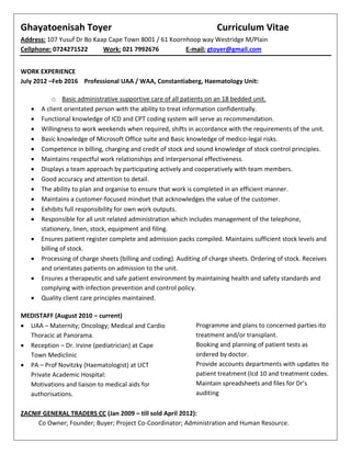 Ghayatoenisah Toyer Curriculum Vitae
Address: 107 Yusuf Dr Bo Kaap Cape Town 8001 / 61 Koornhoop way Westridge M/Plain
Cellphone: 0724271522 Work: 021 7992676 E-mail: gtoyer@gmail.com
WORK EXPERIENCE
July 2012 –Feb 2016 Professional UAA / WAA, Constantiaberg, Haematology Unit:
o Basic administrative supportive care of all patients on an 18 bedded unit.
 A client orientated person with the ability to treat information confidentially.
 Functional knowledge of ICD and CPT coding system will serve as recommendation.
 Willingness to work weekends when required, shifts in accordance with the requirements of the unit.
 Basic knowledge of Microsoft Office suite and Basic knowledge of medico-legal risks.
 Competence in billing, charging and credit of stock and sound knowledge of stock control principles.
 Maintains respectful work relationships and interpersonal effectiveness.
 Displays a team approach by participating actively and cooperatively with team members.
 Good accuracy and attention to detail.
 The ability to plan and organise to ensure that work is completed in an efficient manner.
 Maintains a customer-focused mindset that acknowledges the value of the customer.
 Exhibits full responsibility for own work outputs.
 Responsible for all unit related administration which includes management of the telephone,
stationery, linen, stock, equipment and filing.
 Ensures patient register complete and admission packs compiled. Maintains sufficient stock levels and
billing of stock.
 Processing of charge sheets (billing and coding). Auditing of charge sheets. Ordering of stock. Receives
and orientates patients on admission to the unit.
 Ensures a therapeutic and safe patient environment by maintaining health and safety standards and
complying with infection prevention and control policy.
 Quality client care principles maintained.
MEDISTAFF (August 2010 – current)
 UAA – Maternity; Oncology; Medical and Cardio
Thoracic at Panorama.
 Reception – Dr. Irvine (pediatrician) at Cape
Town Mediclinic
 PA – Prof Novitzky (Haematologist) at UCT
Private Academic Hospital:
Motivations and liaison to medical aids for
authorisations.
Programme and plans to concerned parties ito
treatment and/or transplant.
Booking and planning of patient tests as
ordered by doctor.
Provide accounts departments with updates ito
patient treatment (Icd 10 and treatment codes.
Maintain spreadsheets and files for Dr’s
auditing
ZACNIF GENERAL TRADERS CC (Jan 2009 – till sold April 2012):
Co Owner; Founder; Buyer; Project Co-Coordinator; Administration and Human Resource.
 