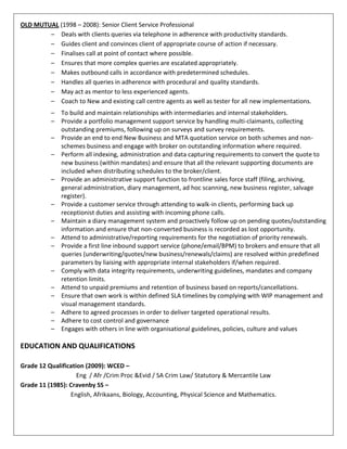 OLD MUTUAL (1998 – 2008): Senior Client Service Professional
– Deals with clients queries via telephone in adherence with productivity standards.
– Guides client and convinces client of appropriate course of action if necessary.
– Finalises call at point of contact where possible.
– Ensures that more complex queries are escalated appropriately.
– Makes outbound calls in accordance with predetermined schedules.
– Handles all queries in adherence with procedural and quality standards.
– May act as mentor to less experienced agents.
– Coach to New and existing call centre agents as well as tester for all new implementations.
– To build and maintain relationships with intermediaries and internal stakeholders.
– Provide a portfolio management support service by handling multi-claimants, collecting
outstanding premiums, following up on surveys and survey requirements.
– Provide an end to end New Business and MTA quotation service on both schemes and non-
schemes business and engage with broker on outstanding information where required.
– Perform all indexing, administration and data capturing requirements to convert the quote to
new business (within mandates) and ensure that all the relevant supporting documents are
included when distributing schedules to the broker/client.
– Provide an administrative support function to frontline sales force staff (filing, archiving,
general administration, diary management, ad hoc scanning, new business register, salvage
register).
– Provide a customer service through attending to walk-in clients, performing back up
receptionist duties and assisting with incoming phone calls.
– Maintain a diary management system and proactively follow up on pending quotes/outstanding
information and ensure that non-converted business is recorded as lost opportunity.
– Attend to administrative/reporting requirements for the negotiation of priority renewals.
– Provide a first line inbound support service (phone/email/BPM) to brokers and ensure that all
queries (underwriting/quotes/new business/renewals/claims) are resolved within predefined
parameters by liaising with appropriate internal stakeholders if/when required.
– Comply with data integrity requirements, underwriting guidelines, mandates and company
retention limits.
– Attend to unpaid premiums and retention of business based on reports/cancellations.
– Ensure that own work is within defined SLA timelines by complying with WIP management and
visual management standards.
– Adhere to agreed processes in order to deliver targeted operational results.
– Adhere to cost control and governance
– Engages with others in line with organisational guidelines, policies, culture and values
EDUCATION AND QUALIFICATIONS
Grade 12 Qualification (2009): WCED –
Eng / Afr /Crim Proc &Evid / SA Crim Law/ Statutory & Mercantile Law
Grade 11 (1985): Cravenby SS –
English, Afrikaans, Biology, Accounting, Physical Science and Mathematics.
 