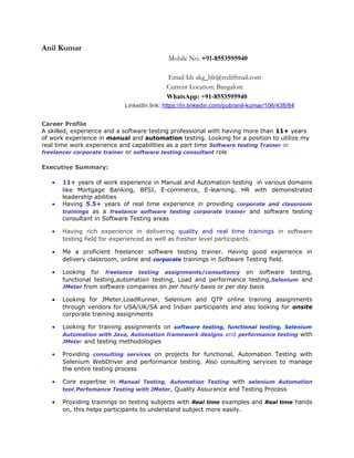 Anil Kumar
Mobile No: +91-8553595940
Email Id: akg_blr@rediffmail.com
Current Location: Bangalore
WhatsApp: +91-8553595940
LinkedIn link: https://in.linkedin.com/pub/anil-kumar/106/438/84
Career Profile
A skilled, experience and a software testing professional with having more than 11+ years
of work experience in manual and automation testing. Looking for a position to utilize my
real time work experience and capabilities as a part time Software testing Trainer or
freelancer corporate trainer or software testing consultant role
Executive Summary:
• 11+ years of work experience in Manual and Automation testing in various domains
like Mortgage Banking, BFSI, E-commerce, E-learning, HR with demonstrated
leadership abilities
• Having 5.5+ years of real time experience in providing corporate and classroom
trainings as a freelance software testing corporate trainer and software testing
consultant in Software Testing areas
• Having rich experience in delivering quality and real time trainings in software
testing field for experienced as well as fresher level participants.
• Me a proficient freelancer software testing trainer. Having good experience in
delivery classroom, online and corporate trainings in Software Testing field.
• Looking for freelance testing assignments/consultancy on software testing,
functional testing,automation testing, Load and performance testing,Selenium and
JMeter from software companies on per hourly basis or per day basis
• Looking for JMeter,LoadRunner, Selenium and QTP online training assignments
through vendors for USA/UK/SA and Indian participants and also looking for onsite
corporate training assignments
• Looking for training assignments on software testing, functional testing, Selenium
Automation with Java, Automation framework designs and performance testing with
JMeter and testing methodologies
• Providing consulting services on projects for functional, Automation Testing with
Selenium WebDriver and performance testing. Also consulting services to manage
the entire testing process
• Core expertise in Manual Testing, Automation Testing with selenium Automation
tool,Perfomance Testing with JMeter, Quality Assurance and Testing Process
• Providing trainings on testing subjects with Real time examples and Real time hands
on, this helps participants to understand subject more easily.
 