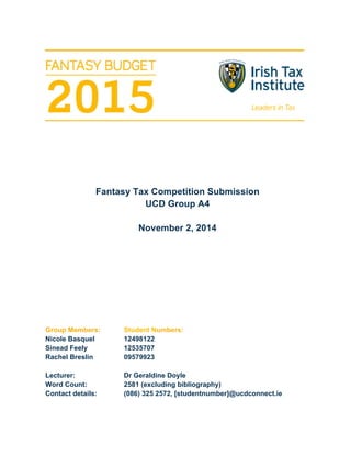 Fantasy Tax Competition Submission
UCD Group A4
November 2, 2014
Group Members: Student Numbers:
Nicole Basquel 12498122
Sinead Feely 12535707
Rachel Breslin 09579923
Lecturer: Dr Geraldine Doyle
Word Count: 2581 (excluding bibliography)
Contact details: (086) 325 2572, [studentnumber]@ucdconnect.ie
 