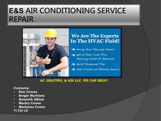 E&S AIR CONDITIONING SERVICE
REPAIR
AC, HEATING, & AIR LLC. WE CAN HELP!
Contacts:
• Eric Correa
• Sergio Martinez
• Kenneth Albino
• Marley Coneo
• Marianna Coneo
7/15/15
 