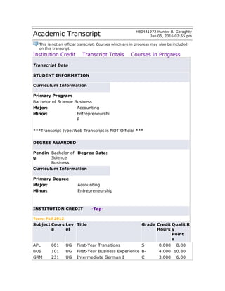 Academic Transcript H80441972 Hunter B. Geraghty
Jan 05, 2016 02:55 pm
This is not an official transcript. Courses which are in progress may also be included
on this transcript.
Institution Credit Transcript Totals Courses in Progress
Transcript Data
STUDENT INFORMATION
Curriculum Information
Primary Program
Bachelor of Science Business
Major: Accounting
Minor: Entrepreneurshi
p
***Transcript type:Web Transcript is NOT Official ***
DEGREE AWARDED
Pendin
g:
Bachelor of
Science
Business
Degree Date:
Curriculum Information
Primary Degree
Major: Accounting
Minor: Entrepreneurship
INSTITUTION CREDIT -Top-
Term: Fall 2012
Subject Cours
e
Lev
el
Title Grade Credit
Hours
Qualit
y
Point
s
R
APL 001 UG First-Year Transitions S 0.000 0.00
BUS 101 UG First-Year Business Experience B- 4.000 10.80
GRM 231 UG Intermediate German I C 3.000 6.00
 