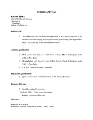CURRICULUM VITAE
Reema Sinha
#36, NAC, Shivalik Enclave
Manimajra,
, Chandigarh
Mobile: 07696663346
Job Objective:
1 I am looking forward for getting an opportunity to work as well as learn in the
innovative and challenging working environment provided by your organisation,
where I can utilize my analytical and technical skills.
Academic Qualification:
1 10+2 (Arts) with from St. Farid Public School, Mandi Gobindgarh under
C.B.S.E., New Delhi
1 Matriculation with from St. Farid Public School, Mandi Gobindgarh under
C.B.S.E., New Delhi
1 B.A. from Panjab University, Chandigarh
Professional Qualification:
1 1 year Diploma from Frankfinn Institute of Air Hostess, Ludhiana
Computer Literacy:
1 Basic Knowledge Of computer
Excel ,MS Office , Power point , Internet etc
2. Working knowledge of Internet.
Experience:
Worked at 91Healthcap
Worked as Platinum lounge Assistant with Chadda Group
 