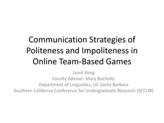 Communication Strategies of
Politeness and Impoliteness in
Online Team-Based Games
Janet Vong
Faculty Advisor: Mary Bucholtz
Department of Linguistics, UC Santa Barbara
Southern California Conference for Undergraduate Research (SCCUR)
 