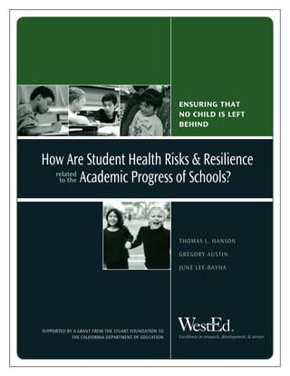 Excellence in research, development, & service
ENSURING THAT
NO CHILD IS LEFT
BEHIND
How Are Student Health Risks & Resilience
Academic Progress of Schools?related
to the
THOMAS L. HANSON
GREGORY AUSTIN
JUNE LEE-BAYHA
SUPPORTED BY A GRANT FROM THE STUART FOUNDATION TO
THE CALIFORNIA DEPARTMENT OF EDUCATION
®
 