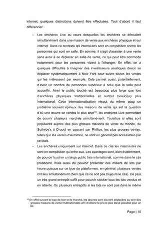 Page | 10
internet, quelques distinctions doivent être effectuées. Tout d’abord il faut
différencier :
- Les enchères Live au cours desquelles les enchères se déroulent
simultanément dans une maison de vente aux enchères physique et sur
internet. Dans ce contexte les internautes sont en compétition contre les
personnes qui sont en salle. En somme, il s’agit d’assister à une vente
sans avoir à se déplacer en salle de vente, ce qui peut être commode
notamment pour les personnes vivant à l’étranger. En effet, on a
quelques difficultés à imaginer des investisseurs asiatiques devoir se
déplacer systématiquement à New York pour suivre toutes les ventes
qui les intéressent par exemple. Cela permet aussi, potentiellement,
d’avoir un nombre de personnes supérieur à celui que la salle peut
accueillir. Ainsi le public touché est beaucoup plus large que lors
d’enchères physiques traditionnelles et surtout beaucoup plus
international. Cette internationalisation résout du même coup un
problème souvent épineux des maisons de vente qui est la question
d’où une œuvre se vendra le plus cher18, les enchères Live permettant
de couvrir plusieurs marchés simultanément. Toutefois si elles sont
populaires auprès des plus grosses maisons de vente du monde, de
Sotheby’s à Drouot en passant par Phillips, les plus grosses ventes,
telles que les ventes d’Automne, ne sont en général pas accessibles par
ce biais.
- Les enchères uniquement sur internet. Dans ce cas les internautes ne
sont en compétition qu’entre eux. Les avantages sont, bien évidemment,
de pouvoir toucher un large public très international, comme dans le cas
précédent, mais aussi de pouvoir présenter des milliers de lots par
heure puisque sur ce type de plateformes, en général, plusieurs ventes
ont lieu simultanément (bien que ce ne soit pas toujours le cas). De plus,
un très grand entrepôt suffit pour pouvoir stocker tous les lots vendus et
en attente. Ou plusieurs entrepôts si les lots ne sont pas dans le même
18 En effet suivant le type de bien et le marché, les œuvres sont souvent déplacées au sein des
grosses maisons de vente multinationales afin d’obtenir le prix le plus élevé possible pour un
lot.
 