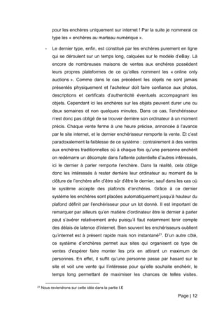 Page | 12
pour les enchères uniquement sur internet ! Par la suite je nommerai ce
type les « enchères au marteau numérique ».
- Le dernier type, enfin, est constitué par les enchères purement en ligne
qui se déroulent sur un temps long, calquées sur le modèle d’eBay. Là
encore de nombreuses maisons de ventes aux enchères possèdent
leurs propres plateformes de ce qu’elles nomment les « online only
auctions ». Comme dans le cas précédent les objets ne sont jamais
présentés physiquement et l’acheteur doit faire confiance aux photos,
descriptions et certificats d’authenticité éventuels accompagnant les
objets. Cependant ici les enchères sur les objets peuvent durer une ou
deux semaines et non quelques minutes. Dans ce cas, l’enchérisseur
n’est donc pas obligé de se trouver derrière son ordinateur à un moment
précis. Chaque vente ferme à une heure précise, annoncée à l’avance
par le site internet, et le dernier enchérisseur remporte la vente. Et c’est
paradoxalement la faiblesse de ce système : contrairement à des ventes
aux enchères traditionnelles où à chaque fois qu’une personne enchérit
on redémarre un décompte dans l’attente potentielle d’autres intéressés,
ici le dernier à parler remporte l’enchère. Dans la réalité, cela oblige
donc les intéressés à rester derrière leur ordinateur au moment de la
clôture de l’enchère afin d’être sûr d’être le dernier, sauf dans les cas où
le système accepte des plafonds d’enchères. Grâce à ce dernier
système les enchères sont placées automatiquement jusqu’à hauteur du
plafond définit par l’enchérisseur pour un lot donné. Il est important de
remarquer par ailleurs qu’en matière d’ordinateur être le dernier à parler
peut s’avérer relativement ardu puisqu’il faut notamment tenir compte
des délais de latence d’internet. Bien souvent les enchérisseurs oublient
qu’internet est à présent rapide mais non instantané21. D’un autre côté,
ce système d’enchères permet aux sites qui organisent ce type de
ventes d’espérer faire monter les prix en attirant un maximum de
personnes. En effet, il suffit qu’une personne passe par hasard sur le
site et voit une vente qui l’intéresse pour qu’elle souhaite enchérir, le
temps long permettant de maximiser les chances de telles visites.
21 Nous reviendrons sur cette idée dans la partie I.E
 