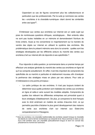 Page | 13
Cependant ce cas de figures concernent plus les collectionneurs et
particuliers que les professionnels. Par la suite je nommerai ces ventes
les « enchères à la chandelle numérique» étant donné les similarités
entre ces types22.
S’intéresser aux ventes aux enchères sur internet est un vaste sujet qui
pose de nombreuses questions éthiques, sociologiques… Bien entendu elles
ne sont pas toutes traitables en un mémoire et demanderaient l’écriture de
livres entiers. Aussi je me concentrerai ici majoritairement sur la manière de
vendre des objets sur internet en utilisant le système des enchères. Ma
problématique dans le présent mémoire sera donc la suivante : quelles sont les
stratégies développées par les différents acteurs du marché des ventes aux
enchères d’art sur internet afin de répondre à ses spécificités ?
Pour répondre à cette question, je commencerai dans un premier temps par
effectuer une analyse générale du marché des ventes aux enchères en ligne tel
qu’il se comporte actuellement. En effet, il est très important de comprendre les
spécificités de ce marché si particulier et relativement nouveau afin d’analyser
la pertinence des stratégies mises en place par ses acteurs. Pour cela je
m’intéresserai à cinq points principaux :
- Le cadre juridique de ces enchères. Il n’est pas toujours évident de
déterminer sous quelle juridiction sont réalisées les ventes aux enchères
en ligne et celle-ci varie suivant les modèles adoptés. Comprendre de
quelles lois relèvent les différentes entreprises est primordial quant à
leurs stratégies d’établissement. De plus, je comparerai le droit français
avec le droit américain en matière de ventes d’œuvres d’art, ce qui
permettra peut-être d’éclairer le plus grand développement des maisons
de vente aux enchères d’art sur internet aux Etats-Unis
comparativement à l’Hexagone.
22 Dans les enchères à la chandelle traditionnelles les enchères cessent lorsque la chandelle
est éteinte et c’est le dernier enchérisseur qui remporte le lot. Nous sommes ici dans un cas
tout à fait similaire avec une chandelle particulièrement longue et dont l’on connait très
précisément le moment de l’extinction.
 
