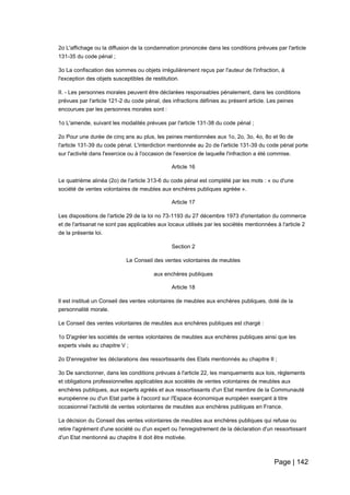 Page | 142
2o L'affichage ou la diffusion de la condamnation prononcée dans les conditions prévues par l'article
131-35 du code pénal ;
3o La confiscation des sommes ou objets irrégulièrement reçus par l'auteur de l'infraction, à
l'exception des objets susceptibles de restitution.
II. - Les personnes morales peuvent être déclarées responsables pénalement, dans les conditions
prévues par l'article 121-2 du code pénal, des infractions définies au présent article. Les peines
encourues par les personnes morales sont :
1o L'amende, suivant les modalités prévues par l'article 131-38 du code pénal ;
2o Pour une durée de cinq ans au plus, les peines mentionnées aux 1o, 2o, 3o, 4o, 8o et 9o de
l'article 131-39 du code pénal. L'interdiction mentionnée au 2o de l'article 131-39 du code pénal porte
sur l'activité dans l'exercice ou à l'occasion de l'exercice de laquelle l'infraction a été commise.
Article 16
Le quatrième alinéa (2o) de l'article 313-6 du code pénal est complété par les mots : « ou d'une
société de ventes volontaires de meubles aux enchères publiques agréée ».
Article 17
Les dispositions de l'article 29 de la loi no 73-1193 du 27 décembre 1973 d'orientation du commerce
et de l'artisanat ne sont pas applicables aux locaux utilisés par les sociétés mentionnées à l'article 2
de la présente loi.
Section 2
Le Conseil des ventes volontaires de meubles
aux enchères publiques
Article 18
Il est institué un Conseil des ventes volontaires de meubles aux enchères publiques, doté de la
personnalité morale.
Le Conseil des ventes volontaires de meubles aux enchères publiques est chargé :
1o D'agréer les sociétés de ventes volontaires de meubles aux enchères publiques ainsi que les
experts visés au chapitre V ;
2o D'enregistrer les déclarations des ressortissants des Etats mentionnés au chapitre II ;
3o De sanctionner, dans les conditions prévues à l'article 22, les manquements aux lois, règlements
et obligations professionnelles applicables aux sociétés de ventes volontaires de meubles aux
enchères publiques, aux experts agréés et aux ressortissants d'un Etat membre de la Communauté
européenne ou d'un Etat partie à l'accord sur l'Espace économique européen exerçant à titre
occasionnel l'activité de ventes volontaires de meubles aux enchères publiques en France.
La décision du Conseil des ventes volontaires de meubles aux enchères publiques qui refuse ou
retire l'agrément d'une société ou d'un expert ou l'enregistrement de la déclaration d'un ressortissant
d'un Etat mentionné au chapitre II doit être motivée.
 