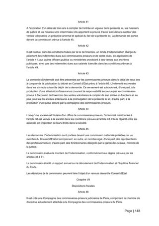 Page | 148
Article 41
A l'expiration d'un délai de trois ans à compter de l'entrée en vigueur de la présente loi, les huissiers
de justice et les notaires sont indemnisés s'ils apportent la preuve d'avoir subi dans le secteur des
ventes volontaires un préjudice anormal et spécial du fait de la présente loi. La demande est portée
devant la commission prévue à l'article 45.
Article 42
Il est institué, dans les conditions fixées par la loi de finances, un fonds d'indemnisation chargé du
paiement des indemnités dues aux commissaires-priseurs et de celles dues, en application de
l'article 41, aux autres officiers publics ou ministériels procédant à des ventes aux enchères
publiques, ainsi que des indemnités dues aux salariés licenciés dans les conditions prévues à
l'article 49.
Article 43
La demande d'indemnité doit être présentée par les commissaires-priseurs dans le délai de deux ans
à compter de la publication du décret en Conseil d'Etat prévu à l'article 66. L'indemnité est versée
dans les six mois suivant le dépôt de la demande. Ce versement est subordonné, d'une part, à la
production d'une attestation d'assurance couvrant la responsabilité encourue par le commissaire-
priseur à l'occasion de l'exercice des ventes volontaires à compter de son entrée en fonctions et au
plus pour les dix années antérieures à la promulgation de la présente loi et, d'autre part, à la
production d'un quitus délivré par la compagnie des commissaires-priseurs.
Article 44
Lorsqu'une société est titulaire d'un office de commissaires-priseurs, l'indemnité mentionnée à
l'article 38 est versée à la société dans les conditions prévues à l'article 43. Elle la répartit entre les
associés en proportion de leurs droits dans la société.
Article 45
Les demandes d'indemnisation sont portées devant une commission nationale présidée par un
membre du Conseil d'Etat et comprenant, en outre, en nombre égal, d'une part, des représentants
des professionnels et, d'autre part, des fonctionnaires désignés par le garde des sceaux, ministre de
la justice.
La commission évalue le montant de l'indemnisation, conformément aux règles prévues par les
articles 38 à 41.
La commission établit un rapport annuel sur le déroulement de l'indemnisation et l'équilibre financier
du fonds.
Les décisions de la commission peuvent faire l'objet d'un recours devant le Conseil d'Etat.
Chapitre VII
Dispositions fiscales
Article 46
Il est créé une Compagnie des commissaires-priseurs judiciaires de Paris, comportant la chambre de
discipline actuellement attachée à la Compagnie des commissaires-priseurs de Paris.
 