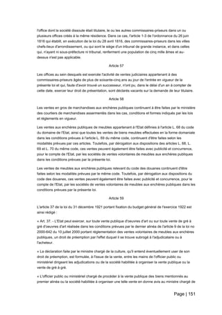 Page | 151
l'office dont la société dissoute était titulaire, le ou les autres commissaires-priseurs dans un ou
plusieurs offices créés à la même résidence. Dans ce cas, l'article 1-3 de l'ordonnance du 26 juin
1816 qui établit, en exécution de la loi du 28 avril 1816, des commissaires-priseurs dans les villes
chefs-lieux d'arrondissement, ou qui sont le siège d'un tribunal de grande instance, et dans celles
qui, n'ayant ni sous-préfecture ni tribunal, renferment une population de cinq mille âmes et au-
dessus n'est pas applicable.
Article 57
Les offices au sein desquels est exercée l'activité de ventes judiciaires appartenant à des
commissaires-priseurs âgés de plus de soixante-cinq ans au jour de l'entrée en vigueur de la
présente loi et qui, faute d'avoir trouvé un successeur, n'ont pu, dans le délai d'un an à compter de
cette date, exercer leur droit de présentation, sont déclarés vacants sur la demande de leur titulaire.
Article 58
Les ventes en gros de marchandises aux enchères publiques continuent à être faites par le ministère
des courtiers de marchandises assermentés dans les cas, conditions et formes indiqués par les lois
et règlements en vigueur.
Les ventes aux enchères publiques de meubles appartenant à l'Etat définies à l'article L. 68 du code
du domaine de l'Etat, ainsi que toutes les ventes de biens meubles effectuées en la forme domaniale
dans les conditions prévues à l'article L. 69 du même code, continuent d'être faites selon les
modalités prévues par ces articles. Toutefois, par dérogation aux dispositions des articles L. 68, L.
69 et L. 70 du même code, ces ventes peuvent également être faites avec publicité et concurrence,
pour le compte de l'Etat, par les sociétés de ventes volontaires de meubles aux enchères publiques
dans les conditions prévues par la présente loi.
Les ventes de meubles aux enchères publiques relevant du code des douanes continuent d'être
faites selon les modalités prévues par le même code. Toutefois, par dérogation aux dispositions du
code des douanes, ces ventes peuvent également être faites avec publicité et concurrence, pour le
compte de l'Etat, par les sociétés de ventes volontaires de meubles aux enchères publiques dans les
conditions prévues par la présente loi.
Article 59
L'article 37 de la loi du 31 décembre 1921 portant fixation du budget général de l'exercice 1922 est
ainsi rédigé :
« Art. 37. - L'Etat peut exercer, sur toute vente publique d'oeuvres d'art ou sur toute vente de gré à
gré d'oeuvres d'art réalisée dans les conditions prévues par le dernier alinéa de l'article 9 de la loi no
2000-642 du 10 juillet 2000 portant réglementation des ventes volontaires de meubles aux enchères
publiques, un droit de préemption par l'effet duquel il se trouve subrogé à l'adjudicataire ou à
l'acheteur.
« La déclaration faite par le ministre chargé de la culture, qu'il entend éventuellement user de son
droit de préemption, est formulée, à l'issue de la vente, entre les mains de l'officier public ou
ministériel dirigeant les adjudications ou de la société habilitée à organiser la vente publique ou la
vente de gré à gré.
« L'officier public ou ministériel chargé de procéder à la vente publique des biens mentionnés au
premier alinéa ou la société habilitée à organiser une telle vente en donne avis au ministre chargé de
 