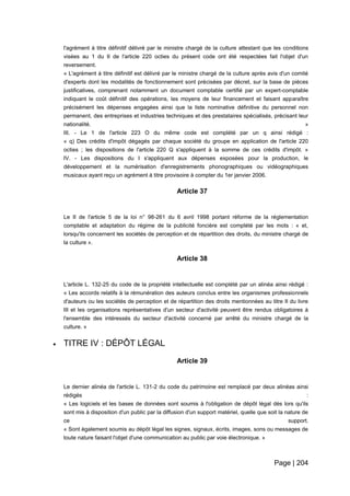 Page | 204
l'agrément à titre définitif délivré par le ministre chargé de la culture attestant que les conditions
visées au 1 du II de l'article 220 octies du présent code ont été respectées fait l'objet d'un
reversement.
« L'agrément à titre définitif est délivré par le ministre chargé de la culture après avis d'un comité
d'experts dont les modalités de fonctionnement sont précisées par décret, sur la base de pièces
justificatives, comprenant notamment un document comptable certifié par un expert-comptable
indiquant le coût définitif des opérations, les moyens de leur financement et faisant apparaître
précisément les dépenses engagées ainsi que la liste nominative définitive du personnel non
permanent, des entreprises et industries techniques et des prestataires spécialisés, précisant leur
nationalité. »
III. - Le 1 de l'article 223 O du même code est complété par un q ainsi rédigé :
« q) Des crédits d'impôt dégagés par chaque société du groupe en application de l'article 220
octies ; les dispositions de l'article 220 Q s'appliquent à la somme de ces crédits d'impôt. »
IV. - Les dispositions du I s'appliquent aux dépenses exposées pour la production, le
développement et la numérisation d'enregistrements phonographiques ou vidéographiques
musicaux ayant reçu un agrément à titre provisoire à compter du 1er janvier 2006.
Article 37
Le II de l'article 5 de la loi n° 98-261 du 6 avril 1998 portant réforme de la réglementation
comptable et adaptation du régime de la publicité foncière est complété par les mots : « et,
lorsqu'ils concernent les sociétés de perception et de répartition des droits, du ministre chargé de
la culture ».
Article 38
L'article L. 132-25 du code de la propriété intellectuelle est complété par un alinéa ainsi rédigé :
« Les accords relatifs à la rémunération des auteurs conclus entre les organismes professionnels
d'auteurs ou les sociétés de perception et de répartition des droits mentionnées au titre II du livre
III et les organisations représentatives d'un secteur d'activité peuvent être rendus obligatoires à
l'ensemble des intéressés du secteur d'activité concerné par arrêté du ministre chargé de la
culture. »
 TITRE IV : DÉPÔT LÉGAL
Article 39
Le dernier alinéa de l'article L. 131-2 du code du patrimoine est remplacé par deux alinéas ainsi
rédigés :
« Les logiciels et les bases de données sont soumis à l'obligation de dépôt légal dès lors qu'ils
sont mis à disposition d'un public par la diffusion d'un support matériel, quelle que soit la nature de
ce support.
« Sont également soumis au dépôt légal les signes, signaux, écrits, images, sons ou messages de
toute nature faisant l'objet d'une communication au public par voie électronique. »
 