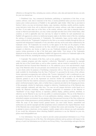 Page | 217
offered on or through the Sites, including any content, software, code, data and materials thereon, are only
for your own internal use.
3. Prohibited Uses. Any commercial distribution, publishing or exploitation of the Sites, or any
content, software, code, data or materials on the Sites, is strictly prohibited unless you have received the
express prior written permission of Paddle8 or the applicable rights holder. Other than as provided in
Section 2 above, you may not download, display, copy, reproduce, distribute, modify, perform, transfer,
create derivative works from, sell or otherwise exploit any content, software, code, data or materials on
the Sites. If you make other use of the Sites, or the content, software, code, data or materials thereon,
except as otherwise provided above, you may violate copyright and other laws of the United States, other
countries, as well as applicable state laws and may be subject to liability for such unauthorized use.
Paddle8 will aggressively enforce its intellectual property rights to the fullest extent of the law, including
the seeking of criminal prosecution. 4. Trademarks. The trademarks, logos, service marks and trade
names (collectively the "Trademarks") displayed on the Sites or on content available through the Sites are
registered and unregistered Trademarks of ours and others and may not be used unless authorized by the
trademark owner. All Trademarks not owned by us that appear on the Sites are the property of their
respective owners. Nothing contained on the Sites should be construed as granting, by implication,
estoppel, or otherwise, any license or right to use any Trademark displayed on the Sites without our
express written permission or that of the third party rights holder. Your misuse of the Trademarks
displayed on the Sites are strictly prohibited. Paddle8 will aggressively enforce its Trademark rights to the
fullest extent of the law, including the seeking of criminal prosecution.
5. Copyright. The contents of the Sites, such as text, graphics, images, audio, video, data, coding,
scripts, computer programs and other material ( collectively "Materials"), are protected by copyright
under the laws of the United States as well as other countries, and are owned or controlled by us or by
third parties that have licensed their Materials to us. We authorizes you to view and download a single
copy of the Materials solely for your personal, non-commercial use, or in the case of galleries, to display
to your clients solely for purposes of facilitating a transaction with us. The use of any software that is
made available for downloading from the Sites ("Software") is governed by the terms of the software
license agreement accompanying such software (the "License Agreement"), and is conditioned on your
agreement to be bound by the terms of the License Agreement. All rights in and to the Material not
expressly granted to you in the Agreement are reserved. Neither the availability of, nor anything
contained within the Sites shall be construed as conferring any license under any of Paddle8's or any third
party's intellectual property rights, other or further than as expressly provided in the foregoing provisions
of this paragraph, whether by implication, estoppel or otherwise. Unauthorized use of the Materials may
violate copyright, trademark, and other laws. You may not sell, prepare derivative works based on or
modify the Materials (including, without limitation, preparation of summaries of the Material or
"thumbnails" of any images therein), or reproduce, publicly display, publicly perform, distribute, or
otherwise use the Material in any way for any public or commercial purpose. The use of the Material or
any portion thereof on any other Sites, or in any publication, database, catalog or compilation, or in a
networked computer environment for any purpose other than personal browsing of the Sites without our
express prior written permission is strictly prohibited. With respect to any copy you make of the Materials
within the scope of the limited license granted herein, you must retain therein, unmodified and
unobscured, any and all copyright and other proprietary notices contained in the original Materials. Some
of the Materials may contain digital "watermarks" to indicate their source and ownership. You agree not
to attempt to remove, deactivate, reverse engineer, modify, tamper with or obscure any such watermarks.
If you would like information about obtaining Paddle8's permission to use the Material on your site,
please email info@paddle8.com
6. User Information. You may be asked to provide certain personalized information to us ("User
Information") during your use of the Sites. Our information collection and use policies with respect to the
privacy of such User Information are set forth in our Privacy Policy. You acknowledge and agree that you
 
