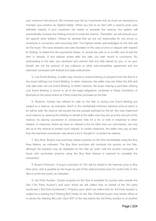 Page | 224
your maximum bid amount. We increase your bid by increments only as much as necessary to
maintain your position as highest bidder. When you bid on an item with a reserve price (see
definition below), if your maximum bid meets or exceeds the reserve, the system will
automatically increase the bidding amount to meet the reserve. Thereafter, we will execute your
bid against other bidders. Please be advised that we are not responsible for any errors or
omissions in connection with executing bids. The highest bidder acknowledged on the Site will
be the buyer. We have absolute and sole discretion in the case of error or dispute with respect
to bidding, to determine the successful bidder, to cancel the sale or to re-offer and re-sell the
item in dispute. If any dispute arises after the sale, our sale record is conclusive. By
participating in the sale, you represent and warrant that any bids placed by you, or on your
behalf, are not the product of any collusive or other anti-competitive agreement and are
otherwise consistent with federal and state antitrust law.
5. Live Event Bidding. A seller may choose to extend bidding on property from the Site to a
live event utilizing Live Event Bidding. In other instances, the seller may not utilize the Site and
only take bids via Live Event Bidding. In either instance, the buyer making a purchase utilizing
Live Event Bidding is bound to all of the legal obligations contained in these Conditions of
Business to the same extent as if they made the purchase on the Site.
6. Reserve. Certain lots offered for sale on the Site or during Live Event Bidding are
subject to a reserve, as indicated, which is the confidential minimum hammer price at which a
lot will be sold. No reserve will exceed the low presale estimate for the lot. We may implement
such reserve by opening the bidding on behalf of the seller and may bid up to the amount of the
reserve, by placing successive or consecutive bids for a lot, or bids in response to other
bidders. In instances where we have an interest in the lot other than our commission, we may
bid up to the reserve to protect such interest. In certain instances, the seller may pay us less
than the standard commission rate where a lot is “bought-in” to protect its reserve.
7. Buy Now. Buyers may purchase certain property on the Site immediately using the Buy
Now feature, as indicated. The Buy Now purchase will conclude the auction on the Site,
although the property may be displayed on the Site as “sold” until the auction concludes. A
buyer who purchases property using the Buy Now feature is required to complete the
transaction.
8. Buyer’s Premium. A buyer’s premium of 15% will be added to the hammer price or Buy
Now price, and is payable by the buyer as part of the total purchase price for certain lots on the
Site or at the live event, as indicated.
9. 3rd Party Auction. Certain property on the Site is available for auction sale outside the
Site (“3rd Party Auction”) and upon which we will collect bids on behalf of the 3rd party
auctioneer (“3rd Party Auctioneer”). Property upon which we collect bids for 3rd Party Auction is
subject to a starting bid (“Starting Bid”) listed on the Site. Potential buyers may tender offers at
or above the Starting Bid until 12pm EST of the day before the 3rd Party Auction or at another
 