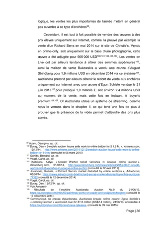 Page | 36
logique, les ventes les plus importantes de l’année n’étant en général
pas ouvertes à ce type d’enchères99.
Cependant, il est tout à fait possible de vendre des œuvres à des
prix élevés uniquement sur internet, comme l’a prouvé par exemple la
vente d’un Richard Serra en mai 2014 sur le site de Christie’s. Vendu
en online-only, soit uniquement sur la base d’une photographie, cette
œuvre a été adjugée pour 905 000 USD100,101,102,103,104. Les ventes en
Live ont par ailleurs tendance à attirer des sommes supérieures105,
ainsi la maison de vente Bukowskis a vendu une œuvre d’August
Strindberg pour 1,9 millions USD en décembre 2014 via ce système106.
Auctionata prétend par ailleurs détenir le record de vente aux enchères
uniquement sur internet avec une œuvre d’Egon Schiele vendue le 21
juin 2013107 pour presque 1,9 millions €, soit environ 2,4 millions USD
au moment de la vente, mais cette fois en incluant le buyer’s
premium108,109. Or Auctionata utilise un système de streaming, comme
nous le verrons dans le chapitre II, ce qui tend une fois de plus à
prouver que la présence de la vidéo permet d’atteindre des prix plus
élevés.
99 Adam, Georgina, op. cit.
100 Duray, Dan « Swedish auction house sells work to online bidder for $ 1.9 M. », Artnews.com,
12/12/14, http://www.artnews.com/2014/12/12/swedish-auction-house-sells-work-to-online-
bidder-for-1-9-m/ (consulté le 05 mars 2015)
101 Géniès, Bernard, op. cit.
102 Vogel, Carol, op. cit.
103 Kazakina, Katya, « Unsold Warhol nickel vanishes in opaque online auction »,
Bloomberg.com, 01/08/14, http://www.bloomberg.com/news/articles/2014-08-01/unsold-
warhol-nickel-vanishes-in-opaque-online-auction (consulté le 02 avril 2015)
104 Jovanovic, Rozalia, « Richard Serra’s market distorted by online auctions », Artnet.com,
03/08/14, https://news.artnet.com/in-brief/richard-serras-market-distorted-by-online-auctions-
71382 (consulté le 12 décembre 2014)
105 Vogel, Carol, op. cit.
106 Duray, Dan, 12/12/14, op. cit.
107 Voir Annexe H
108 Résultats de l’enchère Auctionata Auction No.9 du 21/06/13,
https://auctionata.com/intl/s/62/paintings-works-on-paper-and-sculptures#objects (consulté le
19 décembre 2014)
109 Communiqué de presse d’Auctionata, Auctionata breaks online record: Egon Schiele’s
« reclining woman » auctioned Live for €1.8 million (US$2.4 million), 24/06/13, accessible à
https://auctionata.com/intl/press/press-releases, (consulté le 09 mai 2015)
 