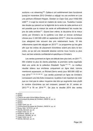 Page | 62
auctions » en streaming169. Celles-ci ont extrêmement bien fonctionné
puisqu’en novembre 2012 Christie’s a adjugé via une enchère en Live
une peinture d’Edward Hopper, October on Cape Cod, pour 9 602 500
USD170. Il s’agit du record en matière de vente Live. Toutefois il existe
des doutes qui planent sur la légitimité de la vente de cette peinture et il
est possible que la maison de vente ait artificiellement fait monter les
prix de cette enchère171. Quand bien même, le deuxième lot le mieux
vendu par Christie’s via le système Live était un bronze archaïque
chinois pour 3 330 500 USD en septembre 2010172. Ainsi les enchères
Live atteignent très souvent des prix relativement hauts, 16 lots
millionnaires ayant été adjugés en 2013173. Le programme qui les gère
afin que les ordres de placement d’enchères soient pris dans le bon
ordre, ce qui est une nécessité absolue comme nous l’avons vu plus
haut, est bien entendu confidentiel et spécifique a Christie’s.
Les ventes purement en ligne ont débuté bien plus tard, en 2011174.
Afin d’attirer le plus de clients potentiels, la première vente organisée
était une vente de la collection Elizabeth Taylor175 , 176 . Le meilleur
résultat obtenu aux enchères uniquement en ligne était, comme
mentionné auparavant, un Richard Serra vendu pour 905 000 USD en
mai 2014177,178,179,180,181. Les ventes purement en ligne de Christie’s
connaissent une très forte croissance, toutefois il est important de noter
que ce n’est pas la valeur moyenne des lots qui augmente mais plutôt
le nombre d’enchères qui est croissant, passant de 51 ventes en
2013 182 à 78 en 2014 183 . De plus le résultat 2014 des ventes
169 Ibidem
170 Ibidem
171 C’est le cas selon Anne-Hélène Decaux, op. cit.
172 Communiqué de presse de Christie’s, 06/05/14, op. cit.
173 Ibidem
174 Ibidem
175 Vogel, Carol, op. cit.
176 Communiqué de presse de Christie’s, 06/05/14, op. cit.
177 Duray, Dan, 12/12/14, op. cit.
178 Géniès, Bernard, op. cit.
179 Vogel, Carol, op. cit.
180 Kazakina, Katya, op. cit.
181 Jovanovic, Rozalia, op. cit.
182 Vogel, Carol, op. cit.
183 Géniès, Bernard, op. cit.
 